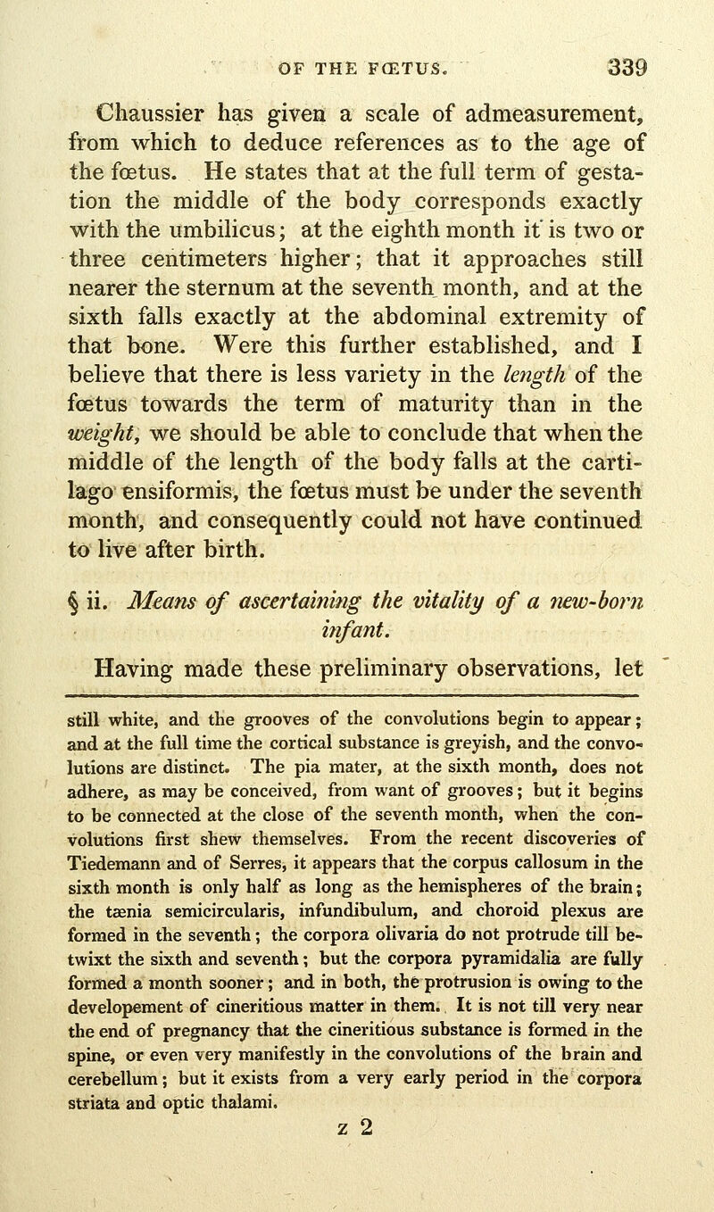 Chaussier has given a scale of admeasurement, from which to deduce references as to the age of the fcEtus. He states that at the full term of gesta- tion the middle of the body corresponds exactly with the umbilicus; at the eighth month it' is two or three centimeters higher; that it approaches still nearer the sternum at the seventh month, and at the sixth falls exactly at the abdominal extremity of that bone. Were this further established, and I believe that there is less variety in the length of the foetus towards the term of maturity than in the weight, we should be able to conclude that when the middle of the length of the body falls at the carti- lago Bnsiformis, the foetus must be under the seventh month, and consequently could not have continued to live after birth. § ii. Means of ascertaining the vitality of a 'new-boiii infant. Having made these preliminary observations, let still white, and the grooves of the convolutions begin to appear; and at the full time the cortical substance is greyish, and the convo- lutions are distinct. The pia mater, at the sixth month, does not adhere, as may be conceived, from want of grooves; but it begins to be connected at the close of the seventh month, when the con- volutions first shew themselves. From the recent discoveries of Tiedemann and of Serres, it appears that the corpus callosum in the sixth month is only half as long as the hemispheres of the brain; the taenia semicircularis, infundibulum, and choroid plexus are formed in the seventh; the corpora olivaria do not protrude till be- twixt the sixth and seventh; but the corpora pyramidalia are fully formed a month sooner; and in both, thfe protrusion is owing to the developement of cineritious matter in them. It is not till very near the end of pregnancy that the cineritious substance is formed in the spine, or even very manifestly in the convolutions of the brain and cerebellum; but it exists from a very early period in the corpora striata and optic thalami. z 2