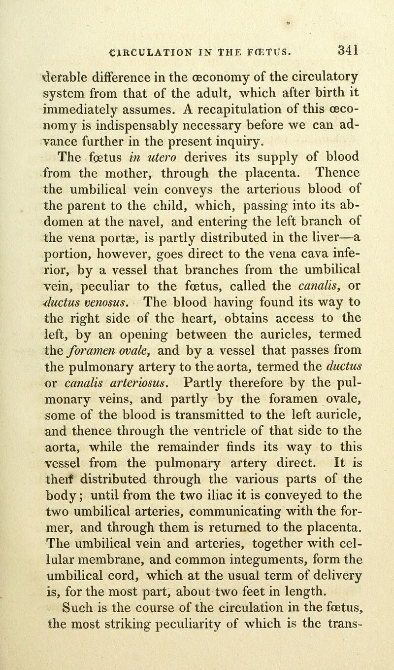 'derable difference in the oeconomy of the circulatory system from that of the adult, which after birth it immediately assumes. A recapitulation of this ceco- nomy is indispensably necessary before we can ad- vance further in the present inquiry. The foetus in utero derives its supply of blood from the mother, through the placenta. Thence the umbilical vein conveys the arterious blood of the parent to the child, which, passing into its ab- domen at the navel, and entering the left branch of the vena portse, is partly distributed in the liver—a portion, however, goes direct to the vena cava infe- rior, by a vessel that branches from the umbilical vein, peculiar to the foetus, called the canalisy or ■ductus venosus. The blood having found its way to the right side of the heart, obtains access to the left, by an opening between the auricles, termed the foramen ovale, and by a vessel that passes from the pulmonary artery to the aorta, termed the ductus or canalis arteriosus. Partly therefore by the pul- monary veins, and partly by the foramen ovale, some of the blood is transmitted to the left auricle, and thence through the ventricle of that side to the aorta, while the remainder finds its way to this vessel from the pulmonary artery direct. It is therf distributed through the various parts of the body; until from the two iliac it is conveyed to the two umbilical arteries, communicating with the for- mer, and through them is returned to the placenta. The umbilical vein and arteries, together with cel- lular membrane, and common integuments, form the umbilical cord, which at the usual term of delivery is, for the most part, about two feet in length. Such is the course of the circulation in the feetus, the most striking peculiarity of which is the trans-