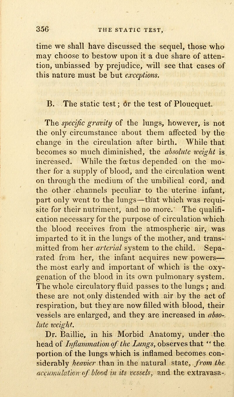 time we shall have discussed the sequel, those wha may choose to bestow upon it a due share of atten- tion, unbiassed by prejudice, will see that cases of this nature must be but ea:cept'wns. B. The static test; 6v the test of Ploucquet. The specific gravity of the lungs, however, is not the only circumstance about them affected by the change in the circulation after birth. While that becomes so much diminished, the absolute weight is, increased. While the foetus depended on the mo- ther for a supply of blood, and the circulation went on through the medium of the umbilical cord, and the other channels peculiar to the uterine infant, part only went to the lungs—that which was requi- site for their nutriment, and no more.' The qualifi- cation necessary for the purpose of circulation which the blood receives from the atmospheric air, was imparted to it in the lungs of the mother, and trans- mitted from her arterial system to the child. Sepa- rated from her, the infant acquires new powers— the most early and important of which is the oxy- genation of the blood in its own pulmonary system. The whole circulatory fluid passes to the lungs ; and these are not.only distended with air by the act of respiration, but they are now filled with blood, their vessels are enlarged, and they are increased in abso-. lute iveight. Dr. Baillie, in his Morbid Anatomy, under the head of Liflammation of the Lungs, observes that *' the. portion of the lungs which is inflamed becomes con- siderably heavier than in the natural state, from the. accumulation- (f blood in its vessels, and the extravasa-.