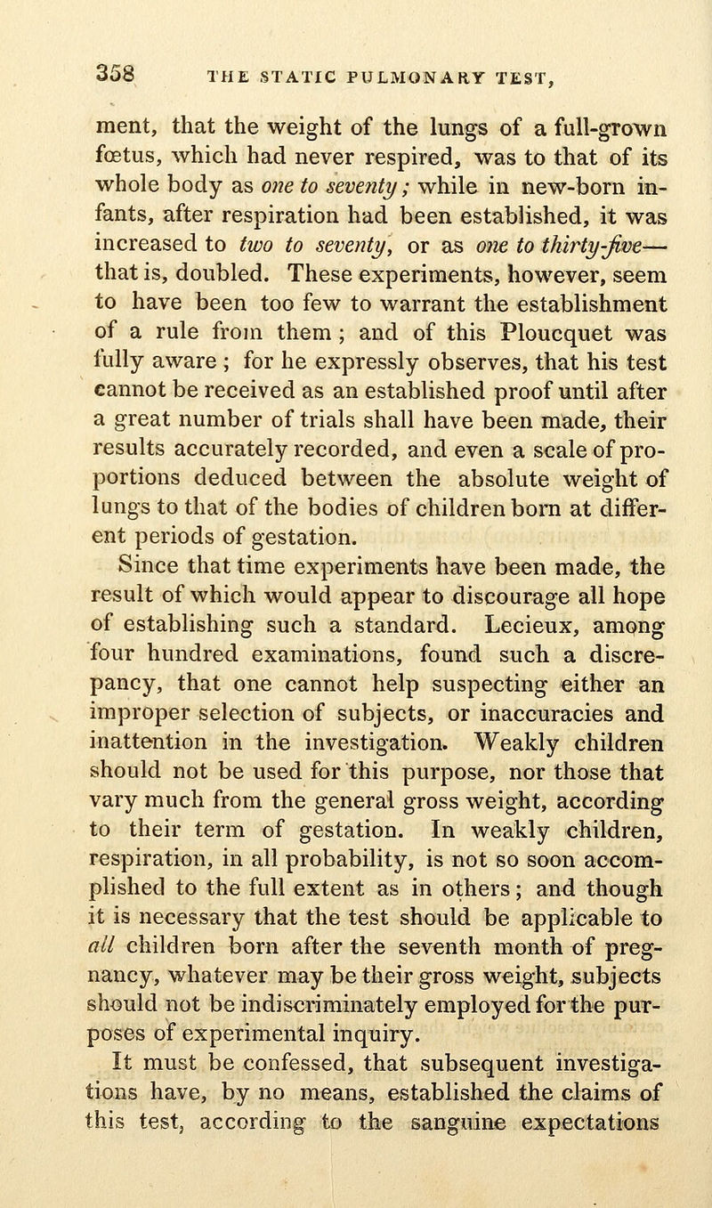 ment, that the weight of the lungs of a full-grown foetus, which had never respired, was to that of its whole body as one to seventy; while in new-born in- fants, after respiration had been established, it was increased to two to seventy, or as 07ie to thirty-Jive— that is, doubled. These experiments, however, seem to have been too few to warrant the establishment of a rule from them ; and of this Ploucquet was fully aware ; for he expressly observes, that his test cannot be received as an established proof until after a great number of trials shall have been made, their results accurately recorded, and even a scale of pro- portions deduced between the absolute weight of lungs to that of the bodies of children bom at differ- ent periods of gestation. Since that time experiments have been made, the result of which would appear to discourage all hope of establishing such a standard. Lecieux, among four hundred examinations, found such a discre- pancy, that one cannot help suspecting either an improper selection of subjects, or inaccuracies and inattention in the investigation. Weakly children should not be used for this purpose, nor those that vary much from the general gross weight, according to their term of gestation. In weakly children, respiration, in all probability, is not so soon accom- plished to the full extent as in others; and though it is necessary that the test should be applicable to all children born after the seventh month of preg- nancy, whatever may be their gross weight, subjects should not be indiscriminately employed for the pur- poses of experimental inquiry. It must be confessed, that subsequent investiga- tions have, by no means, established the claims of this testj according to the sanguine expectations