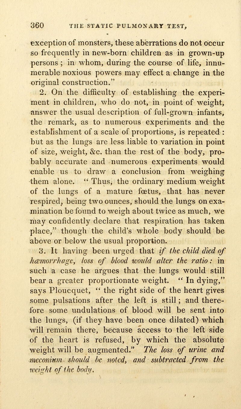 exception of monsters, these aberrations do not occur so frequently in new-born children as in grown-up persons ; in whom, during the course of life, innu- merable noxious powers may effect a change in the original construction. 2. On the difficulty of establishing the experi- ment in children, who do not, in point of weight, answer the usual description of full-grown infants, the remark, as to numerous experiments and the establishment of a scale of proportions, is repeated : but as the lungs are less liable to variation in point of size, weight, &c. than the rest of the body, pro- bably accurate and numerous experiments would enable us to draw a conclusion from weighing them alone.  Thus, the ordinary medium weight of the lungs of a mature foetus, that has never respired, being two ounces, should the lungs on exa- mination be found to weigh about twice as much, we may confidently declare that respiration has taken place, though the child's whole body should be above or below the usual proportion. 3. It having been urged that if the child died of hcEmorrhage, loss of blood would alter the ratio: in such a case he argues that the lungs would still bear a greater proportionate weight. *' In dying, says Ploucquet, *' the right side of the heart gives some pulsations after the left is still; and there- fore some undulations of blood will be sent into the lungs, (if they have been once dilated) which will remain there, because access to the left side of the heart is refused, by which the absolute weight will be augmented. The loss of urine and meconium should he noted, and subtracted from the tveight of the body.