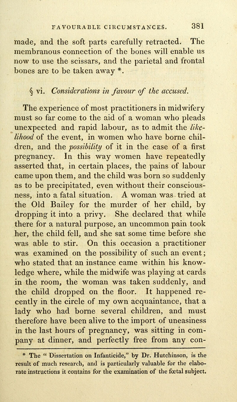 made, and the soft parts carefully retracted- The membranous connection of the bones will enable us now to use the scissars, and the parietal and frontal bones are to be taken away *. § vi. Consider at lotts in favour of the accused. The experience of most practitioners in midwifery must so far come to the aid of a woman who pleads unexpected and rapid labour, as to admit the like- lihood of the event, in women who have borne chil- dren, and the possibility of it in the case of a first pregnancy. In this way women have repeatedly asserted that, in certain places, the pains of labour came upon them, and the child was born so suddenly as to be precipitated, even without their conscious- ness, into a fatal situation. A woman was tried at the Old Bailey for the murder of her child, by dropping it into a privy. She declared that while there for a natural purpose, an uncommon pain took her, the child fell, and she sat some time before she was able to stir. On this occasion a practitioner was examined on the possibility of such an event; who stated that an instance came within his know- ledge where, while the midwife was playing at cards in the room, the woman was taken suddenly, and the child dropped on the floor. It happened re- cently in the circle of my own acquaintance, that a lady who had borne several children, and must therefore have been alive to the import of uneasiness in the last hours of pregnancy, was sitting in com- pany at dinner, and perfectly free from any con- * The  Dissertation on Infanticide, by Dr. Hutchinson, is the result of much research, and is particularly valuable for the elabo- rate instructions it contains for the examination of the fcetal subject.