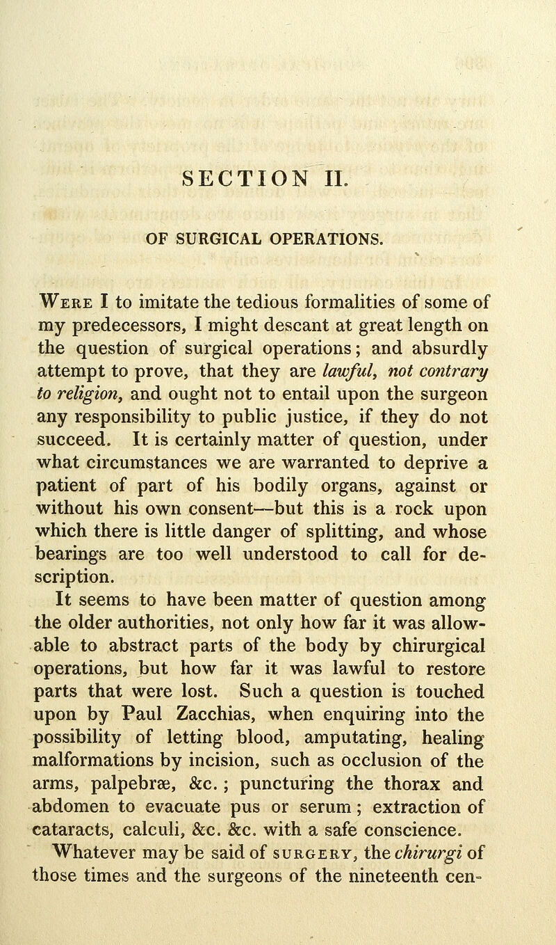 OF SURGICAL OPERATIONS. Were I to imitate the tedious formalities of some of my predecessors, I might descant at great length on the question of surgical operations; and absurdly attempt to prove, that they are lawful, not contrary to religion^ and ought not to entail upon the surgeon any responsibility to public justice, if they do not succeed. It is certainly matter of question, under what circumstances we are warranted to deprive a patient of part of his bodily organs, against or without his own consent—but this is a rock upon which there is little danger of splitting, and whose bearings are too well understood to call for de- scription. It seems to have been matter of question among the older authorities, not only how far it was allow- able to abstract parts of the body by chirurgical operations, but how far it was lawful to restore parts that were lost. Such a question is touched upon by Paul Zacchias, when enquiring into the possibility of letting blood, amputating, healing malformations by incision, such as occlusion of the arms, palpebrse, &c.; puncturing the thorax and abdomen to evacuate pus or serum; extraction of cataracts, calculi, &c. &c. with a safe conscience. Whatever may be said of surgery, the chirurgi of those times and the surgeons of the nineteenth cen=