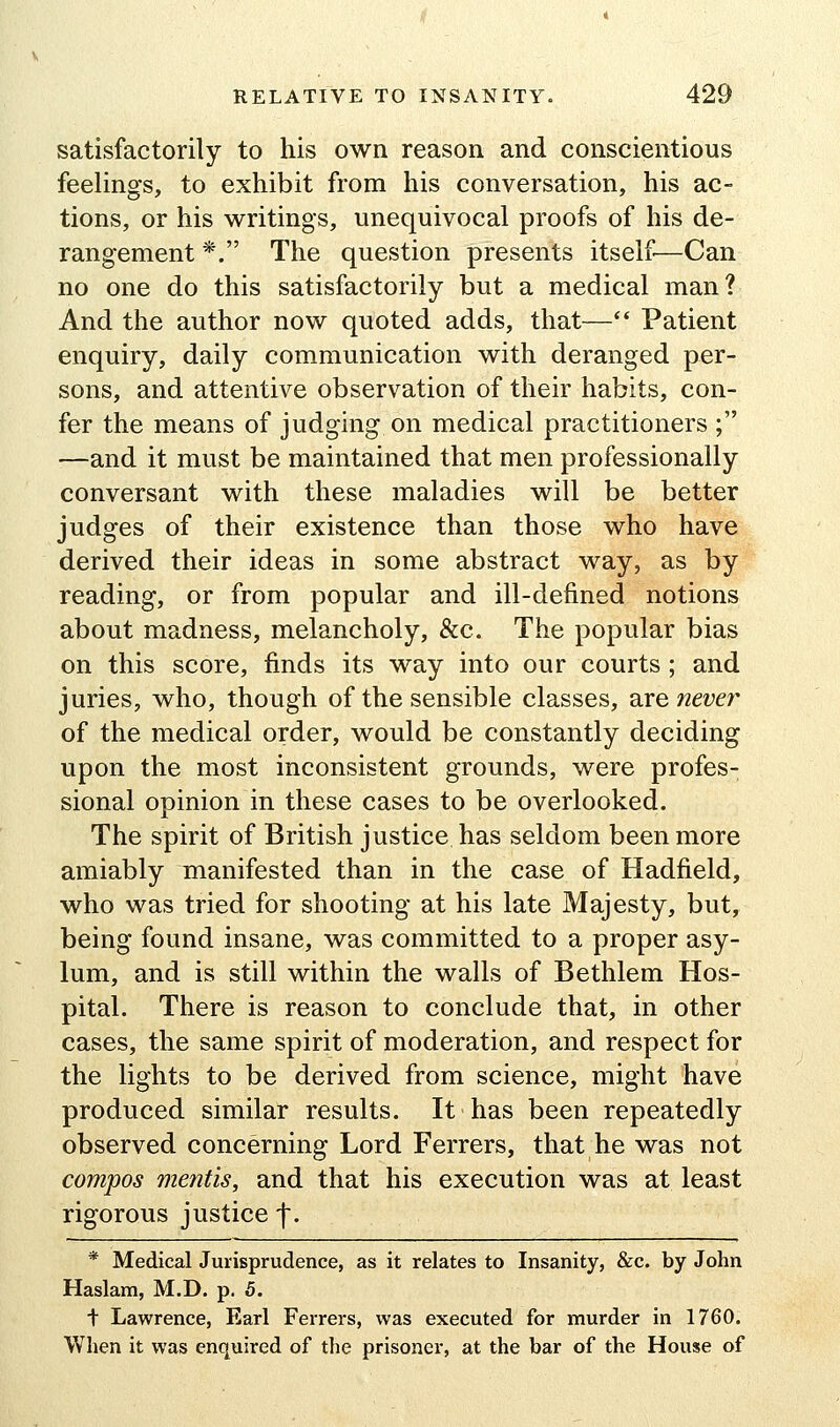 satisfactorily to his own reason and conscientious feelings, to exhibit from his conversation, his ac- tions, or his writings, unequivocal proofs of his de- rangement *. The question presents itself—Can no one do this satisfactorily but a medical man? And the author now quoted adds, that—'* Patient enquiry, daily communication with deranged per- sons, and attentive observation of their habits, con- fer the means of judging on medical practitioners ; —and it must be maintained that men professionally conversant with these maladies will be better judges of their existence than those who have derived their ideas in some abstract way, as by reading, or from popular and ill-defined notions about madness, melancholy, &c. The popular bias on this score, finds its way into our courts ; and juries, who, though of the sensible classes, Sire never of the medical order, would be constantly deciding upon the most inconsistent grounds, were profes- sional opinion in these cases to be overlooked. The spirit of British justice has seldom been more amiably manifested than in the case of Hadfield, who was tried for shooting at his late Majesty, but, being found insane, was committed to a proper asy- lum, and is still within the walls of Bethlem Hos- pital. There is reason to conclude that, in other cases, the same spirit of moderation, and respect for the lights to be derived from science, might have produced similar results. It has been repeatedly observed concerning Lord Ferrers, that he was not compos mentis, and that his execution was at least rigorous justice f. * Medical Jurisprudence, as it relates to Insanity, &c. by John Haslam, M.D. p. 5. t Lawrence, Earl Ferrers, was executed for murder in 1760. When it was enquired of the prisoner, at the bar of the House of