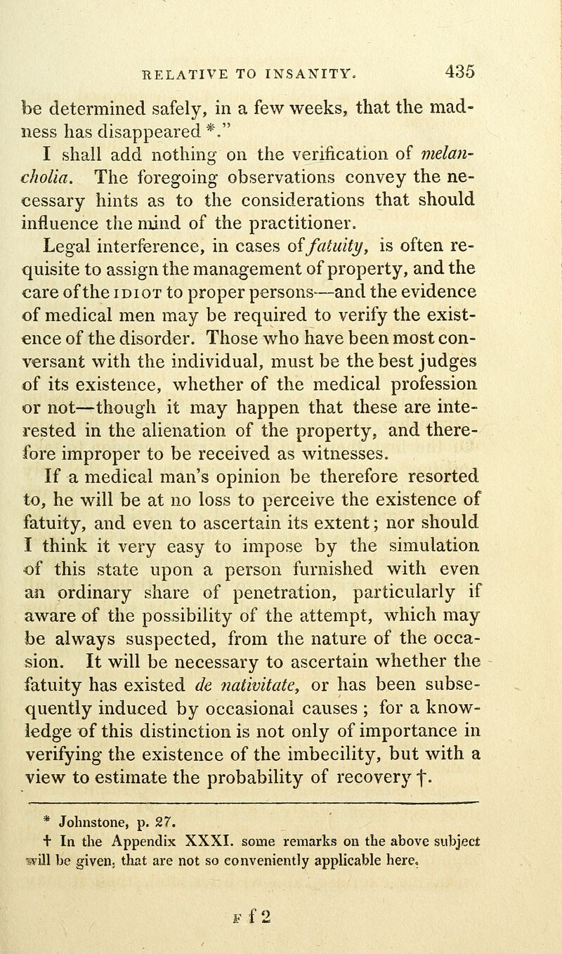 be determined safely, in a few weeks, that the mad- ness has disappeared *, I shall add nothing on the verification of melan- cholia. The foregoing observations convey the ne- cessary hints as to the considerations that should influence the mind of the practitioner. Legal interference, in cases oifatuity, is often re- quisite to assign the management of property, and the care of the idiot to proper persons—and the evidence of medical men may be required to verify the exist- ence of the disorder. Those who have been most con- versant with the individual, must be the best judges of its existence, whether of the medical profession or not—though it may happen that these are inte- rested in the alienation of the property, and there- fore improper to be received as witnesses. If a medical man's opinion be therefore resorted to, he will be at no loss to perceive the existence of fatuity, and even to ascertain its extent; nor should I think it very easy to impose by the simulation of this state upon a person furnished with even an ordinary share of penetration, particularly if aware of the possibility of the attempt, which may be always suspected, from the nature of the occa- sion. It will be necessary to ascertain whether the fatuity has existed de tiativitate, or has been subse- quently induced by occasional causes ; for a know- ledge of this distinction is not only of importance in verifying the existence of the imbecility, but with a view to estimate the probability of recovery f- * Johnstone, p. 27. + In the Appendix XXXI. some remarks on the above subject will be given, that are not so conveniently applicable here. Ff2