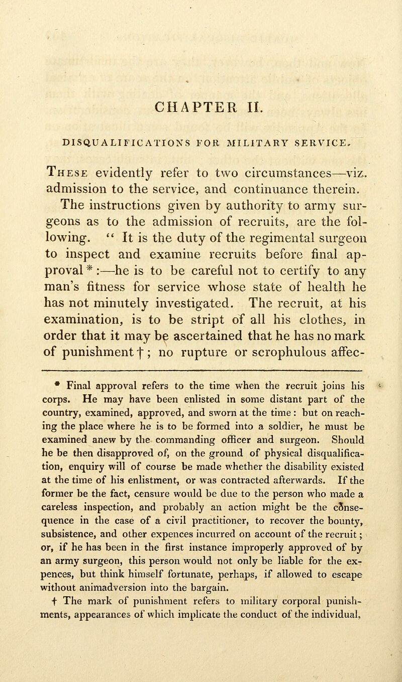 DISQUALIFICATIONS FOR MILITARY SERVICE, These evidently refer to two circumstances—viz.. admission to the service, and continuance therein. The instructions given by authority to army sur- geons as to the admission of recruits, are the fol- lowing. *' It is the duty of the regimental surgeon to inspect and examine recruits before final ap- proval * :—he is to be careful not to certify to any man's fitness for service whose state of health he has not minutely investigated. The recruit, at his examination, is to be stript of all his clothes, in order that it may be ascertained that he has no mark of punishment t; no rupture or scrophulous affec- • Final approval refers to the time when the recruit joins his corps. He may have been enlisted in some distant part of the country, examined, approved, and sworn at tTie time : but on reach- ing the place where he is to be formed into a soldier, he must be examined anew by the commanding officer and surgeon. Should he be then disapproved of, on the ground of physical disqualifica- tion, enquiry will of course be made whether the disability existed at the time of his enlistment, or was contracted afterwards. If the former be the fact, censure would be due to the person who made a careless inspection, and probably an action might be the cSnse- quence in the case of a civil practitioner, to recover the bounty, subsistence, and other expences incurred on account of the recruit; or, if he has been in the first instance improperly approved of by an army surgeon, this person would not only be liable for the ex- pences, but think himself fortunate, perhaps, if allowed to escape without animadversion into the bargain. f The mark of punishment refers to military corporal punish- ments, appearances of which implicate the conduct of the individual.