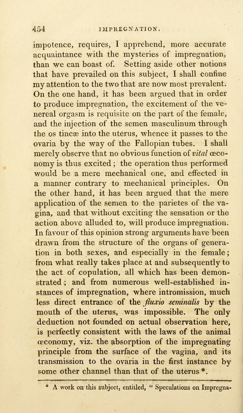 impotence, requires, I apprehend, more accurate acquaintance with the mysteries of impregnation, than we can boast of. Setting aside other notions that have prevailed on this subject, I shall confine my attention to the two that are now most prevalent. On the one hand, it has been argued that in order to produce impregnation, the excitement of the ve- nereal orgasm is requisite on the part of the female, and the injection of the semen masculinum through the OS tincse into the uterus, whence it passes to the ovaria by the way of the Fallopian tubes. I shall merely observe that no obvious function of vital ceco- nomy is thus excited; the operation thus performed would be a mere mechanical one, and effected in a manner contrary to mechanical principles. On the other hand, it has been argued that the mere application of the semen to the parietes of the va- gina, and that without exciting the sensation or the action above alluded to, will produce impregnation. In favour of this opinion strong arguments have been drawn from the structure of the organs of genera- tion in both sexes, and especially in the female; from what really takes place at and subsequently to the act of copulation, all which has been demon- strated ; and from numerous well-established in- stances of impregnation, where intromission, much less direct entrance of the Jiua:io seminalis by the mouth of the uterus, was impossible. The only deduction not founded on actual observation here, is perfectly consistent with the laws of the animal oeconomy, viz. the absorption of the impregnating principle from the surface of the vagina, and its transmission to the ovaria in the first instance by some other channel than that of the uterus*. * A work on this subject, entitled,  Speculations on Impregna-