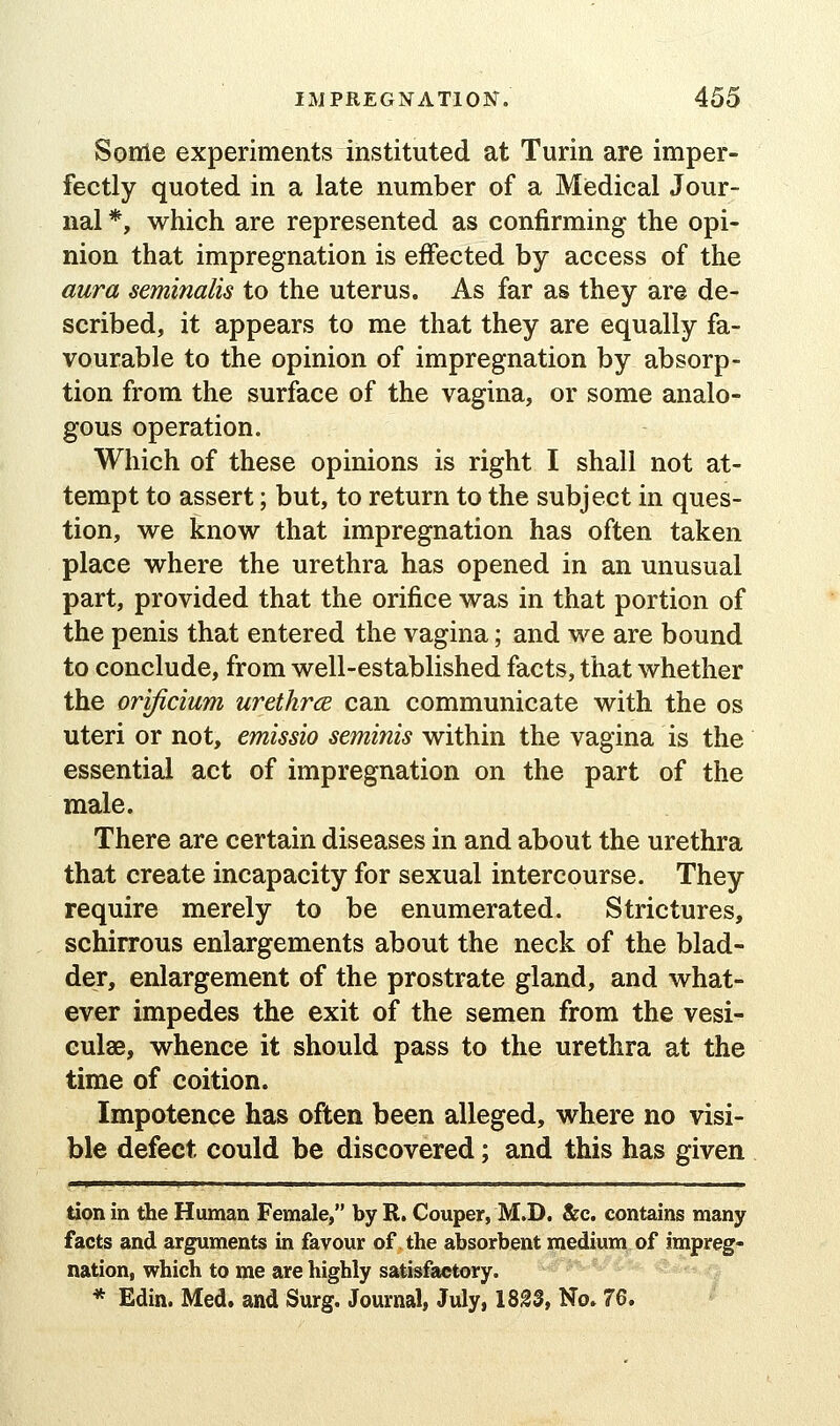 Sonie experiments instituted at Turin are imper- fectly quoted in a late number of a Miedical Jour- nal *, which are represented as confirming the opi- nion that impregnation is effected by access of the aura seminalis to the uterus. As far as they are de- scribed, it appears to me that they are equally fa- vourable to the opinion of impregnation by absorp- tion from the surface of the vagina, or some analo- gous operation. Which of these opinions is right I shall not at- tempt to assert; but, to return to the subject in ques- tion, we know that impregnation has often taken place where the urethra has opened in an unusual part, provided that the orifice was in that portion of the penis that entered the vagina; and we are bound to conclude, from well-established facts, that whether the orificium urethrce can communicate with the os uteri or not, emissio seminis within the vagina is the essential act of impregnation on the part of the male. There are certain diseases in and about the urethra that create incapacity for sexual intercourse. They require merely to be enumerated. Strictures, schirrous enlargements about the neck of the blad- der, enlargement of the prostrate gland, and what- ever impedes the exit of the semen from the vesi- culae, whence it should pass to the urethra at the time of coition. Impotence has often been alleged, where no visi- ble defect could be discovered; and this has given tion in the Human Female, by R. Couper, M.D. &c. contains many facts and arguments in favour of the absorbent pedium^of impreg- nation, which to me are highly satisfactory. i^^J^'^/'ife- .tj * Edin. Med. and Surg. Journal, July, 18^3, No. 76.