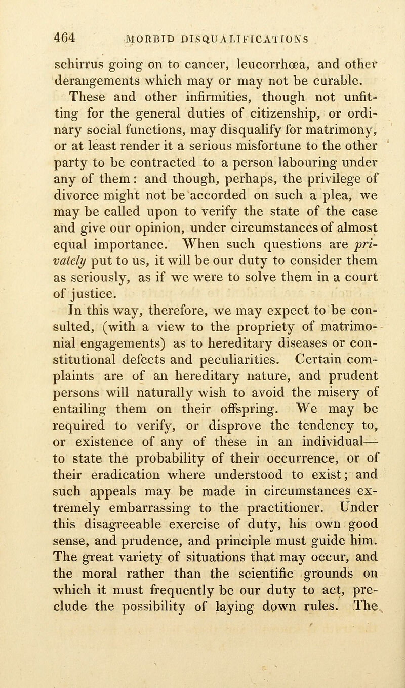 schirrus going on to cancer, leucorrhcea, and other derangements which may or may not be curable. These and other infirmities, though not unfit- ting for the general duties of citizenship, or ordi- nary social functions, may disqualify for matrimony, or at least render it a serious misfortune to the other party to be contracted to a person labouring under any of them: and though, perhaps, the privilege of divorce might not be accorded on such a plea, we may be called upon to verify the state of the case and give our opinion, under circumstances of almost equal importance. When such questions are pri- vately put to us, it will be our duty to consider them as seriously, as if we were to solve them in a court of justice. In this way, therefore, we may expect to be con- sulted, (with a view to the propriety of matrimo- nial engagements) as to hereditary diseases or con- stitutional defects and peculiarities. Certain com- plaints are of an hereditary nature, and prudent persons will naturally wish to avoid the misery of entailing them on their offspring. We may be required to verify, or disprove the tendency to, or existence of any of these in an individual— to state the probability of their occurrence, or of their eradication where understood to exist; and such appeals may be made in circumstances ex- tremely embarrassing to the practitioner. Under this disagreeable exercise of duty, his own good sense, and prudence, and principle must guide him. The great variety of situations that may occur, and the moral rather than the scientific grounds on which it must frequently be our duty to act, pre- clude the possibility of laying down rules. The