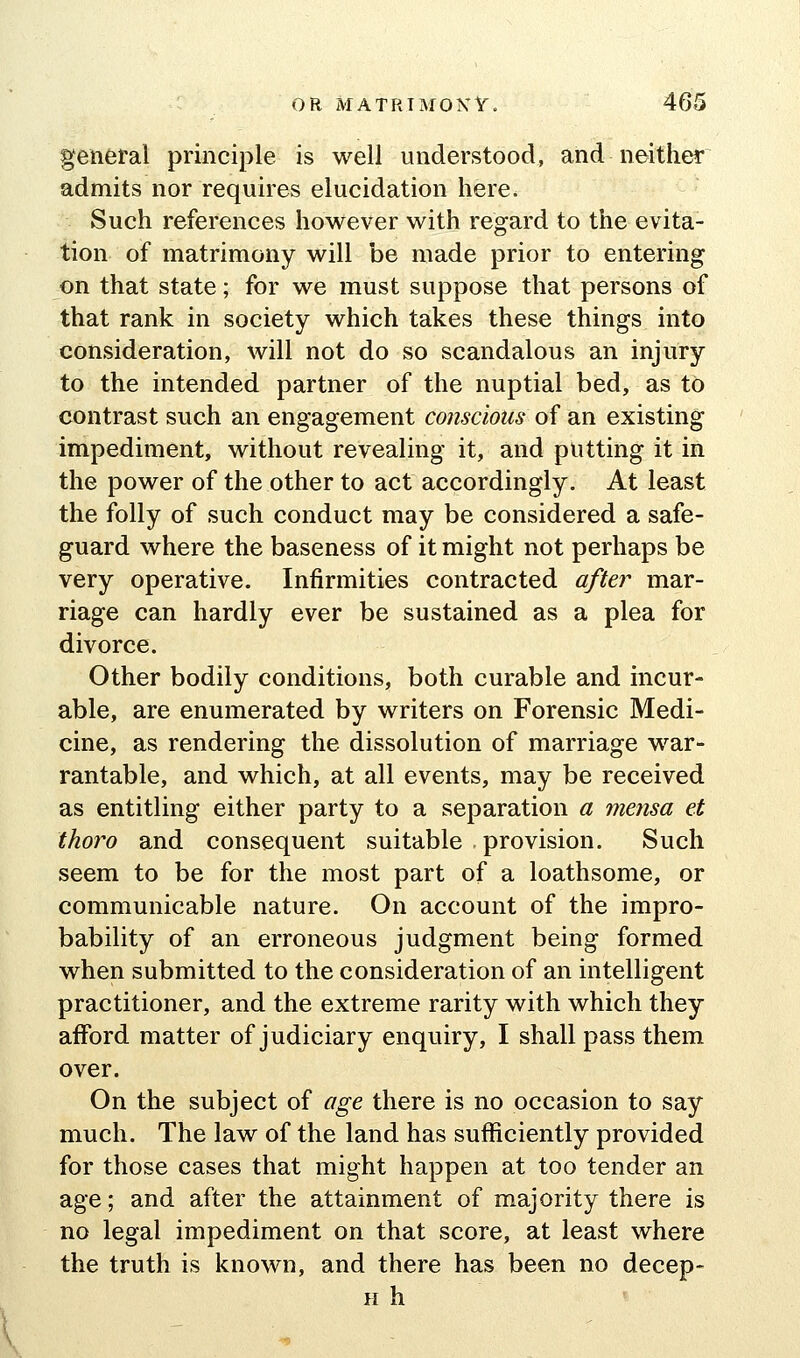 general principle is well understood, and neither admits nor requires elucidation here. Such references however with regard to the evita- tion of matrimony will be made prior to entering on that state; for we must suppose that persons of that rank in society which takes these things into consideration, will not do so scandalous an injury to the intended partner of the nuptial bed, as to contrast such an engagement conscious of an existing impediment, without revealing it, and putting it in the power of the other to act accordingly. At least the folly of such conduct may be considered a safe- guard where the baseness of it might not perhaps be very operative. Infirmities contracted after mar- riage can hardly ever be sustained as a plea for divorce. Other bodily conditions, both curable and incur- able, are enumerated by writers on Forensic Medi- cine, as rendering the dissolution of marriage war- rantable, and which, at all events, may be received as entitling either party to a separation a mensa et thoro and consequent suitable provision. Such seem to be for the most part of a loathsome, or communicable nature. On account of the impro- bability of an erroneous judgment being formed when submitted to the consideration of an intelligent practitioner, and the extreme rarity with which they afford matter of judiciary enquiry, I shall pass them over. On the subject of age there is no occasion to say much. The law of the land has sufficiently provided for those cases that might happen at too tender an age; and after the attainment of majority there is no legal impediment on that score, at least where the truth is known, and there has been no decep- H h