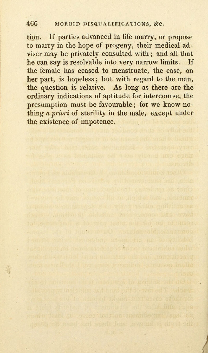 tion. If parties advanced in life marry, or propose to marry in the hope of progeny, their medical ad- viser may be privately consulted with; and all that he can say is resolvable into very narrow limits. If the female has ceased to menstruate, the case, on her part, is hopeless; but with regard to the man, the question is relative. As long as there are the ordinary indications of aptitude for intercourse, the presumption must be favourable; for we know no- thing a priori of sterility in the male, except under the existence of impotence. u