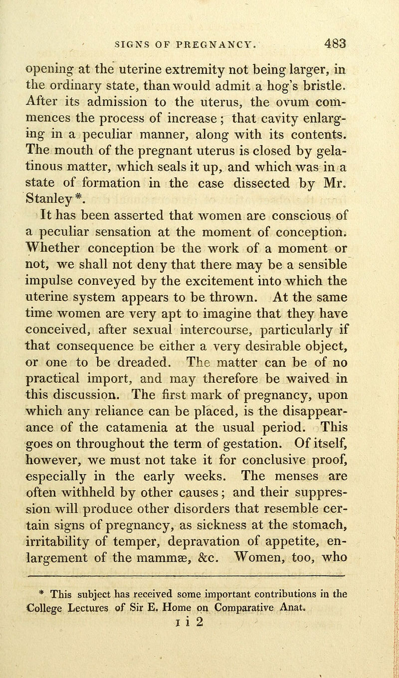 opening at the uterine extremity not being larger, in the ordinary state, than would admit a hog's bristle. After its admission to the uterus, the ovum com- mences the process of increase ; that cavity enlarg- ing in a peculiar manner, along v^ith its contents. The mouth of the pregnant uterus is closed by gela- tinous matter, vs^hich seals it up, and which was in a state of formation in the case dissected by Mr. Stanley *. It has been asserted that women are conscious of a peculiar sensation at the moment of conception. Whether conception be the work of a moment or not, we shall not deny that there may be a sensible impulse conveyed by the excitement into which the uterine system appears to be thrown. At the same time women are very apt to imagine that they have conceived, after sexual intercourse, particularly if that consequence be either a very desirable object, or one to be dreaded. The matter can be of no practical import, and may therefore be waived in this discussion. The first mark of pregnancy, upon which any reliance can be placed, is the disappear- ance of the catamenia at the usual period. This goes on throughout the term of gestation. Of itself, however, we must not take it for conclusive proof, especially in the early weeks. The menses are often withheld by other causes; and their suppres- sion will produce other disorders that resemble cer- tain signs of pregnancy, as sickness at the stomach, irritability of temper, depravation of appetite, en- largement of the mammse, &c. Women, too, who * This subject has received some important contributions in the College Lectures of Sir E. Home on Comparative Anat. I i 2