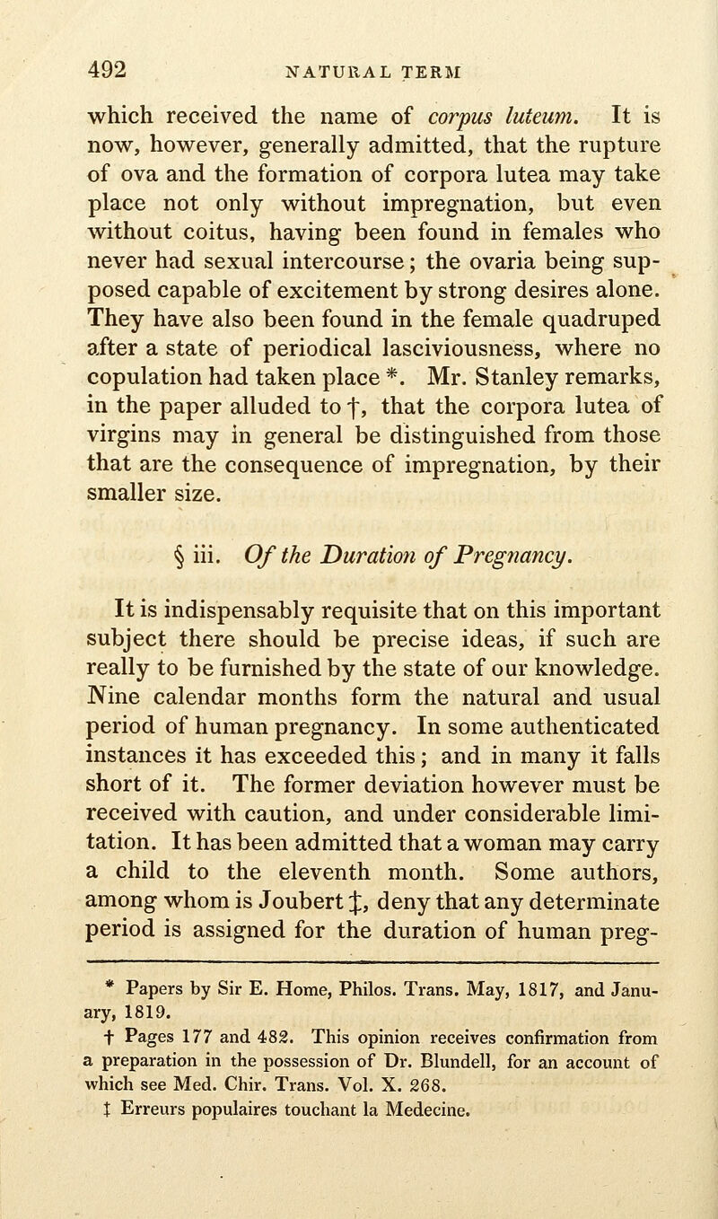 which received the name of corpus luteiim. It is now, however, generally admitted, that the rupture of ova and the formation of corpora lutea may take place not only without impregnation, but even without coitus, having been found in females who never had sexual intercourse; the ovaria being sup- posed capable of excitement by strong desires alone. They have also been found in the female quadruped after a state of periodical lasciviousness, where no copulation had taken place *. Mr, Stanley remarks, in the paper alluded to f, that the corpora lutea of virgins may in general be distinguished from those that are the consequence of impregnation, by their smaller size. § iii. Of the Duration of Pregnancy. It is indispensably requisite that on this important subject there should be precise ideas, if such are really to be furnished by the state of our knowledge. Nine calendar months form the natural and usual period of human pregnancy. In some authenticated instances it has exceeded this; and in many it falls short of it. The former deviation however must be received with caution, and under considerable limi- tation. It has been admitted that a woman may carry a child to the eleventh month. Some authors, among whom is Joubert %, deny that any determinate period is assigned for the duration of human preg- * Papers by Sir E. Home, Philos. Trans. May, 1817, and Janu- ary, 1819. t Pages 177 and 482. This opinion receives confirmation from a preparation in the possession of Dr. Blundell, for an account of which see Med. Chir. Trans. Vol. X. 268. X Erreurs populaires touchant la Medecine.