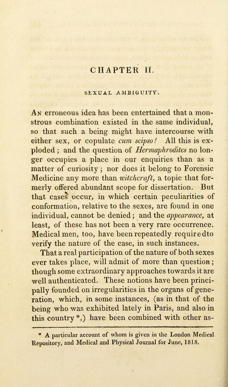 SEXUAL AMBIGUITY. An erroneous idea has been entertained that a mon- strous combination existed in the same individual, so that such a being might have intercourse with either sex, or copulate cum seipso I All this is ex- ploded ; and the question of Hermaphrodites no lon- ger occupies a place in our enquiries than as a matter of curiosity; nor do6s it belong to Forensic Medicine any more than witchcraft, a topic that for- merly offered abundant scope for dissertation. But that cases occur, in which certain peculiarities of conformation, relative to the sexes, are found in one individual, cannot be denied; and the appearance, at least, of these has not been a very rare occurrence. Medical men, too, have been repeatedly requiredto verify the nature of the case, in such instances. That a real participation of the nature of both sexes ever takes place, will admit of more than question; though some extraordinary approaches towards it are well authenticated. These notions have been princi- pally founded on irregularities in the organs of gene- ration, which, in some instances, (as in that of the being who was exhibited lately in Paris, and also in this country *,) have been combined with other as- * A particular account of whom is given in the London Medical Repository, and Medical and Physical Journal for June, 1818.