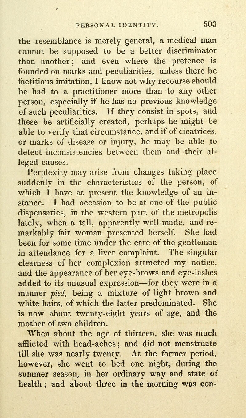 the resemblance is merely general, a medical man cannot be supposed to be a better discriminator than another; and even where the pretence is founded on marks and peculiarities, unless there be factitious imitation, I know not why recourse should be had to a practitioner more than to any other person, especially if he has no previous knowledge of such peculiarities. If they consist in spots, and these be artificially created, perhaps he might be able to verify that circumstance, and if of cicatrices, or marks of disease or injury, he may be able to detect inconsistencies between them and their al- leged causes. Perplexity may arise from changes taking place suddenly in the characteristics of the person, of which I have at present the knowledge of an in- stance. I had occasion to be at one of the public dispensaries, in the western part of the metropolis lately, when a tall, apparently well-made, and re- markably fair woman presented herself. She had been for some time under the care of the gentleman in attendance for a liver complaint. The singular clearness of her complexion attracted my notice, and the appearance of her eye-brows and eye-lashes added to its unusual expression—for they were in a manner pied, being a mixture of light brown and white hairs, of which the latter predominated. She is now about twenty-eight years of age, and the mother of two children. Wheji about the age of thirteen, she was much afflicted with head-aches; and did not menstruate till she was nearly twenty. At the former period, however, she went to bed one night, during the summer season, in her ordinary way and state of health; and about three in the morning was con-