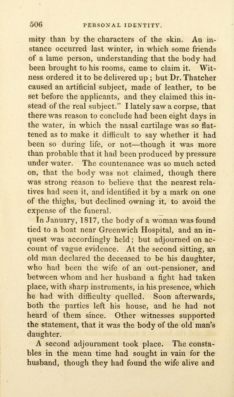 mity than by the characters of the skin. An in- stance occurred last winter, in which some friends of a lame person, understanding that the body had been brought to his rooms, came to claim it. Wit- ness ordered it to be delivered up ; but Dr. Thatcher caused an artificial subject, made of leather, to be set before the applicants, and they claimed this in- stead of the real subject. I lately saw a corpse, that there was.reason to conclude had been eight days in the water, in which the nasal cartilage was so flat- tened as to make it difficult to say whether it had been so during life, or not—though it was more than probable that it had been produced by pressure under water. The countenance was so much acted on, that the body was not claimed, though there was strong reason to believe that the nearest rela- tives had seen it, and identified it by a mark on one of the thighs, but declined owning it, to avoid the expense of the funeral. _ In January, 1817, the body of a woman was found tied to a boat near Greenwich Hospital, and an in- quest was accordingly held; but adjourned on ac- count of vague evidence. At the second sitting, an old man declared the deceased to be his daughter, who had been the wife of an out-pensioner, and between whom and her husband a fight had taken place, with sharp instruments, in his presence, which he had with difficulty quelled. Soon afterwards, both the parties left his house, and he had not heard of them since. Other witnesses supported the statement, that it was the body of the old man's daughter. A second adjournment took place. The consta- bles in the mean time had sought in vain for the husband, though they had found the wife alive and