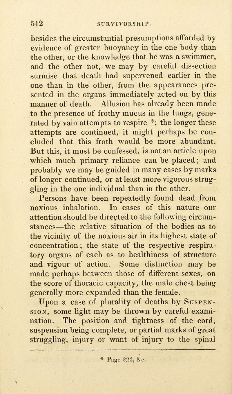 besides the circumstantial presumptions afforded by evidence of greater buoyancy in the one body than the other, or the knowledge that he was a swimmer, and the other not, we may by careful dissection surmise that death had supervened earlier in the one than in the other, from the appearances pre- sented in the organs immediately acted on by this manner of death. Allusion has already been made to the presence of frothy mucus in the lungs, gene- rated by vain attempts to respire *; the longer these attempts are continued, it might perhaps be con- cluded that this froth would be more abundant. But this, it must be confessed, is not an article upon which much primary reliance can be placed; and probably we may be guided in many cases by marks of longer continued, or at least more vigorous strug- gling in the one individual than in the other. Persons have been repeatedly found dead from noxious inhalation. In cases of this nature our attention should be directed to the following circum- stances—the relative situation of the bodies as to the vicinity of the noxious air in its highest state of concentration; the state of the respective respira- tory organs of each as to healthiness of structure and vigour of action. Some distinction may be made perhaps between those of diiferent sexes, on the score of thoracic capacity, the male chest being generally more expanded than the female. Upon a case of plurality of deaths by Suspen- sioisr, some light may be thrown by careful exami- nation. The position and tightness of the cord, suspension being complete, or partial marks of great struggling, injury or want of injury to the spinal * Page 223, &c.