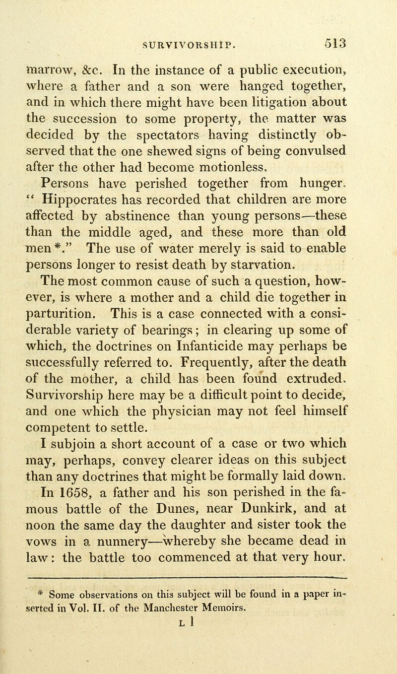 marrow, &c. In the instance of a public execution, where a father and a son were hanged together, and in which there might have been litigation about the succession to some property, the matter was decided by the spectators having distinctly ob- served that the one shewed signs of being convulsed after the other had become motionless. Persons have perished together from hunger.  Hippocrates has recorded that children are more affected by abstinence than young persons—these than the middle aged, and these more than old men *. The use of water merely is said to enable persons longer to resist death by starvation. The most common cause of such a question, how- ever, is where a mother and a child die together in parturition. This is a case connected with a consi- derable variety of bearings; in clearing up some of which, the doctrines on Infanticide may perhaps be successfully referred to. Frequently, after the death of the mother, a child has been found extruded. Survivorship here may be a difficult point to decide, and one which the physician may not feel himself competent to settle. I subjoin a short account of a case or two which may, perhaps, convey clearer ideas on this subject than any doctrines that might be formally laid down. In 1658, a father and his son perished in the fa- mous battle of the Dunes, near Dunkirk, and at noon the same day the daughter and sister took the vows in a nunnery—whereby she became dead in law: the battle too commenced at that very hour. * Some observations on this subject will be found in a paper in- serted in Vol. II. of the Manchester Memoirs. l1