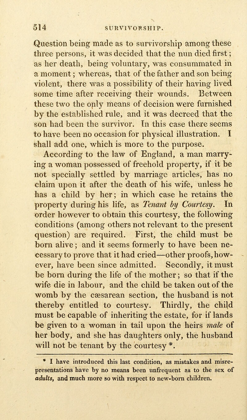 Question being made as to survivorship among these three persons, it was decided that the nun died first; as her death, being voluntary, was consummated in a moment; whereas, that of the father and son being- violent, there was a possibility of their having lived some time after receiving their wounds. Between these two the only means of decision were furnished by the established rule, and it was decreed that the son had been the survivor. In this case there seems to have been no occasion for physical illustration. I shall add one, which is more to the purpose. According to the law of England, a man marry- ing a woman possessed of freehold property, if it be not specially settled by marriage articles, has no claim upon it after the death of his wife, unless he has a child by her; in which case he retains the property during his life, as Tenant by Courtesy. In order however to obtain this courtesy, the following conditions (among others not relevant to the present question) are required. First, the child must be born alive; and it seems formerly to have been ne- cessary to prove that it had cried—other proofs, how- ever, have been since admitted. Secondly, it must be born during the life of the mother; so that if the wife die in labour, and the child be taken out of the womb by the caesarean section, the husband is not thereby entitled to courtesy. Thirdly, the child must be capable of inheriting the estate, for if lands be given to a woman in tail upon the heirs male of her body, and she has daughters only, the husband will not be tenant by the courtesy *. * I have introduced this last condition, as mistakes and misre- presentations have by no means been unfrequent as to the sex of adults, and much more so with respect to new-born children.