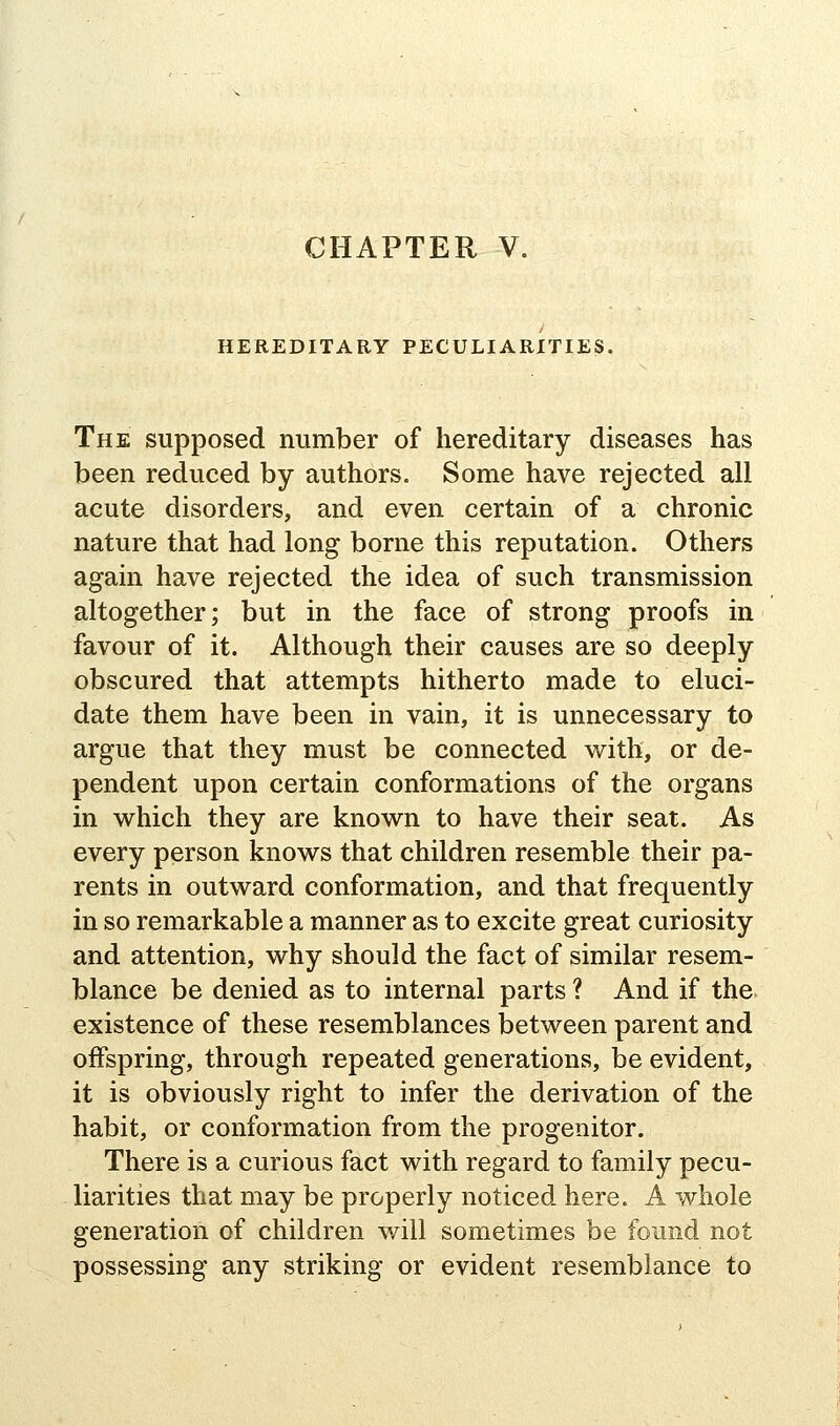 HEREDITARY PECULIARITIES. The supposed number of hereditary diseases has been reduced by authors. Some have rejected all acute disorders, and even certain of a chronic nature that had long borne this reputation. Others again have rejected the idea of such transmission altogether; but in the face of strong proofs in favour of it. Although their causes are so deeply obscured that attempts hitherto made to eluci- date them have been in vain, it is unnecessary to argue that they must be connected w^ith, or de- pendent upon certain conformations of the organs in which they are known to have their seat. As every person knows that children resemble their pa- rents in outward conformation, and that frequently in so remarkable a manner as to excite great curiosity and attention, why should the fact of similar resem- blance be denied as to internal parts ? And if the existence of these resemblances between parent and offspring, through repeated generations, be evident, it is obviously right to infer the derivation of the habit, or conformation from the progenitor. There is a curious fact with regard to family pecu- liarities that may be properly noticed here. A whole generation of children will sometimes be found not possessing any striking or evident resemblance to