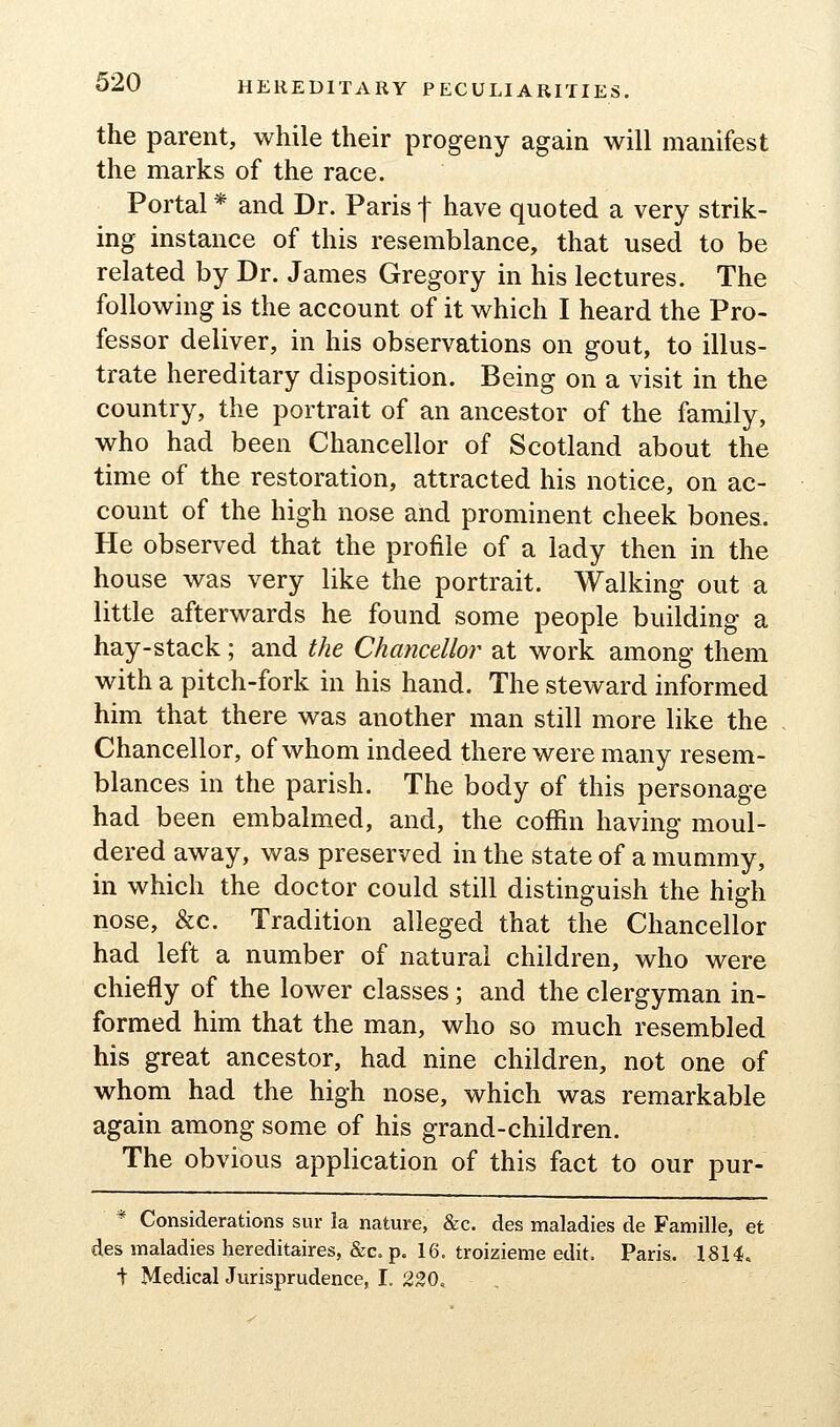 the parent, while their progeny again will manifest the marks of the race. Portal * and Dr. Paris f have quoted a very strik- ing instance of this resemblance, that used to be related by Dr. James Gregory in his lectures. The following is the account of it which I heard the Pro- fessor deliver, in his observations on gout, to illus- trate hereditary disposition. Being on a visit in the country, the portrait of an ancestor of the family, who had been Chancellor of Scotland about the time of the restoration, attracted his notice, on ac- count of the high nose and prominent cheek bones. He observed that the profile of a lady then in the house was very like the portrait. Walking out a little afterwards he found some people building a hay-stack; and the Chancellor at work among them with a pitch-fork in his hand. The steward informed him that there was another man still more like the Chancellor, of whom indeed there were many resem- blances in the parish. The body of this personage had been embalmed, and, the coffin having moul- dered away, was preserved in the state of a mummy, in which the doctor could still distinguish the high nose, &c. Tradition alleged that the Chancellor had left a number of natural children, who were chiefly of the lower classes; and the clergyman in- formed him that the man, who so much resembled his great ancestor, had nine children, not one of whom had the high nose, which was remarkable again among some of his grand-children. The obvious application of this fact to our pur- * Considerations sur la nature, &c. des maladies de Famille, et des maladies hereditaires, &c. p. 16. troizieme edit. Paris. 18H. t Medical Jurisprudence, I. 230,