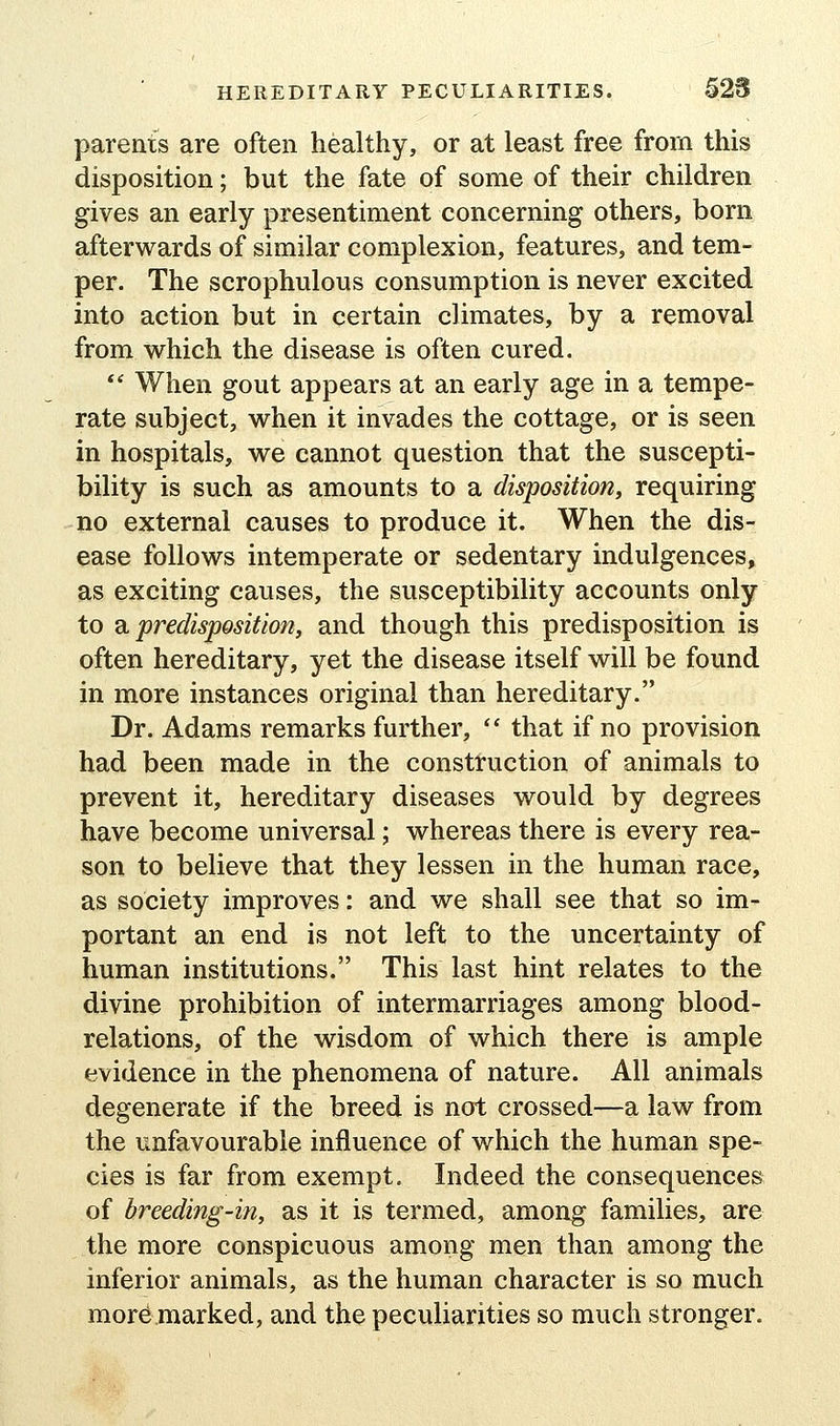 parents are often healthy, or at least free from this disposition; but the fate of some of their children gives an early presentiment concerning others, born afterwards of similar complexion, features, and tem- per. The scrophulous consumption is never excited into action but in certain climates, by a removal from vv^hich the disease is often cured. ** When gout appears at an early age in a tempe- rate subject, when it invades the cottage, or is seen in hospitals, we cannot question that the suscepti- bility is such as amounts to a disposition, requiring no external causes to produce it. When the dis- ease follows intemperate or sedentary indulgences, as exciting causes, the susceptibility accounts only to a predisposition, and though this predisposition is often hereditary, yet the disease itself will be found in more instances original than hereditary. Dr. Adams remarks further,  that if no provision had been made in the construction of animals to prevent it, hereditary diseases would by degrees have become universal; whereas there is every rea- son to believe that they lessen in the human race, as society improves: and we shall see that so im- portant an end is not left to the uncertainty of human institutions. This last hint relates to the divine prohibition of intermarriages among blood- relations, of the wisdom of which there is ample evidence in the phenomena of nature. All animals degenerate if the breed is not crossed—a law from the unfavourable influence of which the human spe- cies is far from exempt. Indeed the consequences of breeding-in, as it is termed, among families, are the more conspicuous among men than among the inferior animals, as the human character is so much more marked, and the peculiarities so much stronger.