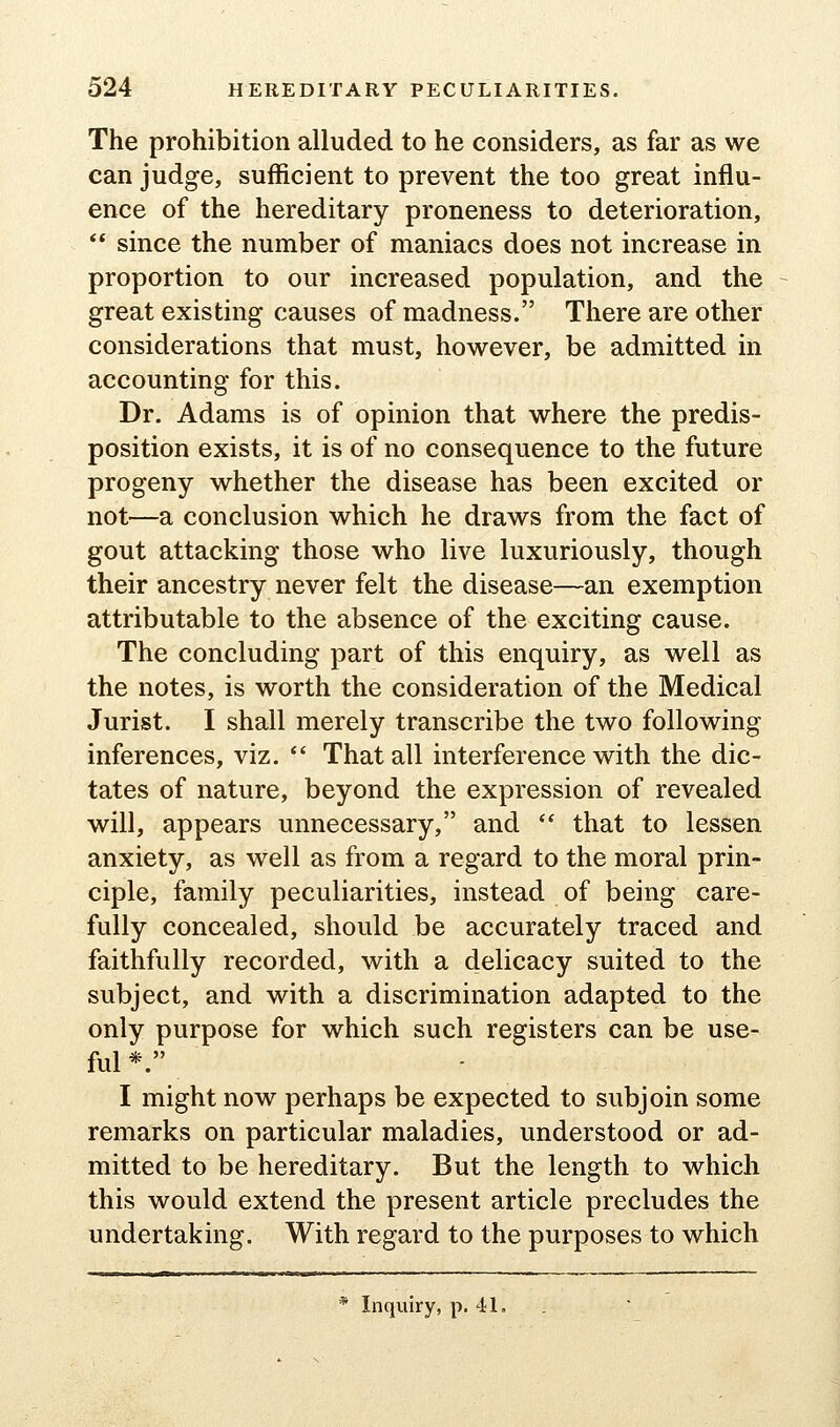 The prohibition alluded to he considers, as far as we can judge, sufficient to prevent the too great influ- ence of the hereditary proneness to deterioration, ** since the number of maniacs does not increase in proportion to our increased population, and the great existing causes of madness. There are other considerations that must, however, be admitted in accounting for this. Dr. Adams is of opinion that where the predis- position exists, it is of no consequence to the future progeny whether the disease has been excited or not—a conclusion which he draws from the fact of gout attacking those who live luxuriously, though their ancestry never felt the disease—an exemption attributable to the absence of the exciting cause. The concluding part of this enquiry, as well as the notes, is worth the consideration of the Medical Jurist. I shall merely transcribe the two following inferences, viz.  That all interference with the dic- tates of nature, beyond the expression of revealed will, appears unnecessary, and  that to lessen anxiety, as well as from a regard to the moral prin- ciple, family peculiarities, instead of being care- fully concealed, should be accurately traced and faithfully recorded, with a delicacy suited to the subject, and with a discrimination adapted to the only purpose for which such registers can be use- ful *. I might now perhaps be expected to subjoin some remarks on particular maladies, understood or ad- mitted to be hereditary. But the length to which this would extend the present article precludes the undertaking. With regard to the purposes to which * Inquiry, p. 41,