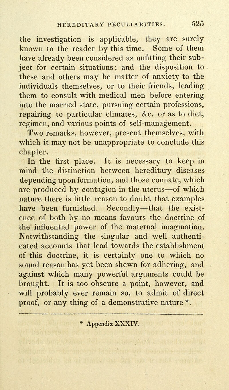 the investigation is applicable, they are surely known to the reader by this time. Some of them have already been considered as unfitting their sub- ject for certain situations; and the disposition to these and others may be matter of anxiety to the individuals themselves, or to their friends, leading them to consult with medical men before entering into the married state, pursuing certain professions, repairing to particular climates, &c. or as to diet, regimen, and various points of self-management. Two remarks, however, present themselves, with which it may not be unappropriate to conclude this chapter. In the first place. It is necessary to keep in mind the distinction between hereditary diseases depending upon formation, and those connate, which are produced by contagion in the uterus—of which nature there is little reason to doubt that examples have been furnished. Secondly—that the exist- ence of both by no means favours the doctrine of the influential power of the maternal imagination. Notwithstanding the singular and well authenti- cated accounts that lead towards the establishment of this doctrine, it is certainly one to which no sound reason has yet been shewn for adhering, and against which many powerful arguments could be brought. It is too obscure a point, however, and will probably ever remain so, to admit of direct proof, or any thing of a demonstrative nature *. * Appendix XXXIV.