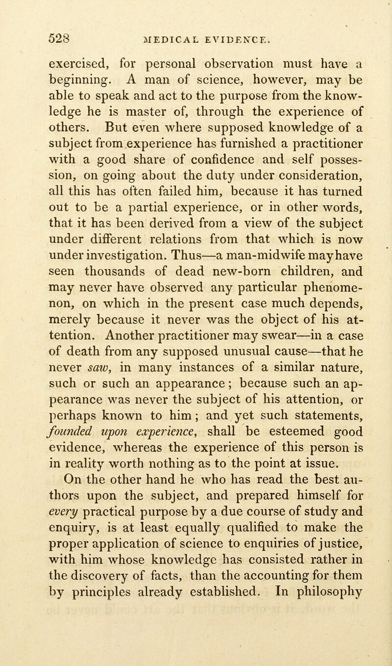 exercised, for personal observation must have a beginning. A man of science, hov^^ever, may be able to speak and act to the purpose from the know- ledge he is master of, through the experience of others. But even where supposed knowledge of a subject from experience has furnished a practitioner with a good share of confidence and self posses- sion, on going about the duty under consideration, all this has often failed him, because it has turned out to be a partial experience, or in other words, that it has been derived from a view of the subject under different relations from that which is now under investigation. Thus—a man-midwife may have seen thousands of dead new-born children, and may never have observed any particular phenome- non, on which in the present case much depends, merely because it never was the object of his at- tention. Another practitioner may swear—in a case of death from any supposed unusual cause—that he never saw, in many instances of a similar nature, such or such an appearance; because such an ap- pearance was never the subject of his attention, or perhaps known to him; and yet such statements, founded upon experience, shall be esteemed good evidence, whereas the experience of this person is in reality worth nothing as to the point at issue. On the other hand he who has read the best au- thors upon the subject, and prepared himself for every practical purpose by a due course of study and enquiry, is at least equally qualified to make the proper application of science to enquiries of justice, with him whose knowledge has consisted rather in the discovery of facts, than the accounting for them by principles already established. In philosophy