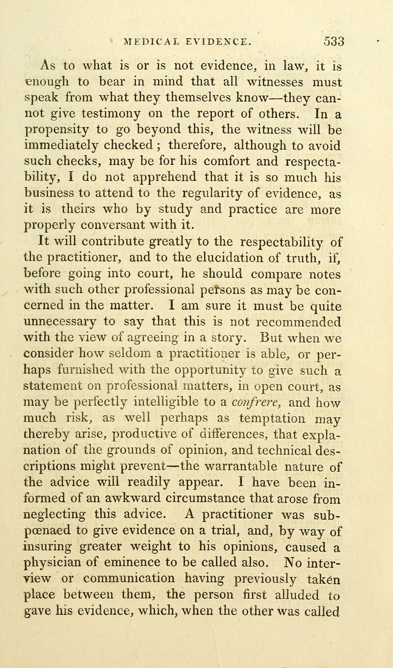 As to what is or is not evidence, in law, it is enough to bear in mind that all witnesses must speak from what they themselves know—they can- not give testimony on the report of others. In a propensity to go beyond this, the witness will be immediately checked ; therefore, although to avoid such checks, may be for his comfort and respecta- bility, I do not apprehend that it is so much his business to attend to the regularity of evidence, as it is theirs who by study and practice are more properly conversant with it. It will contribute greatly to the respectabilitj'^ of the practitioner, and to the elucidation of truth, if, before going into court, he should compare notes with such other professional petsons as may be con- cerned in the matter. I am sure it must be quite unnecessary to say that this is not recommended with the view of agreeing in a story. But when we consider how seldom a practitioner is able, or per- haps furnished with the opportunity to give such a statement on professional matters, in open court, as may be perfectly intelligible to a confrere, and how much risk, as well perhaps as temptation may thereby arise, productive of differences, that expla- nation of the grounds of opinion, and technical des- criptions might prevent—the warrantable nature of the advice will readily appear. I have been in- formed of an awkward circumstance that arose from neglecting this advice. A practitioner was sub- poenaed to give evidence on a trial, and, by way of insuring greater weight to his opinions, caused a physician of eminence to be called also. No inter- view or communication having previously taken place between them, the person first alluded to gave his evidence, which, when the other was called