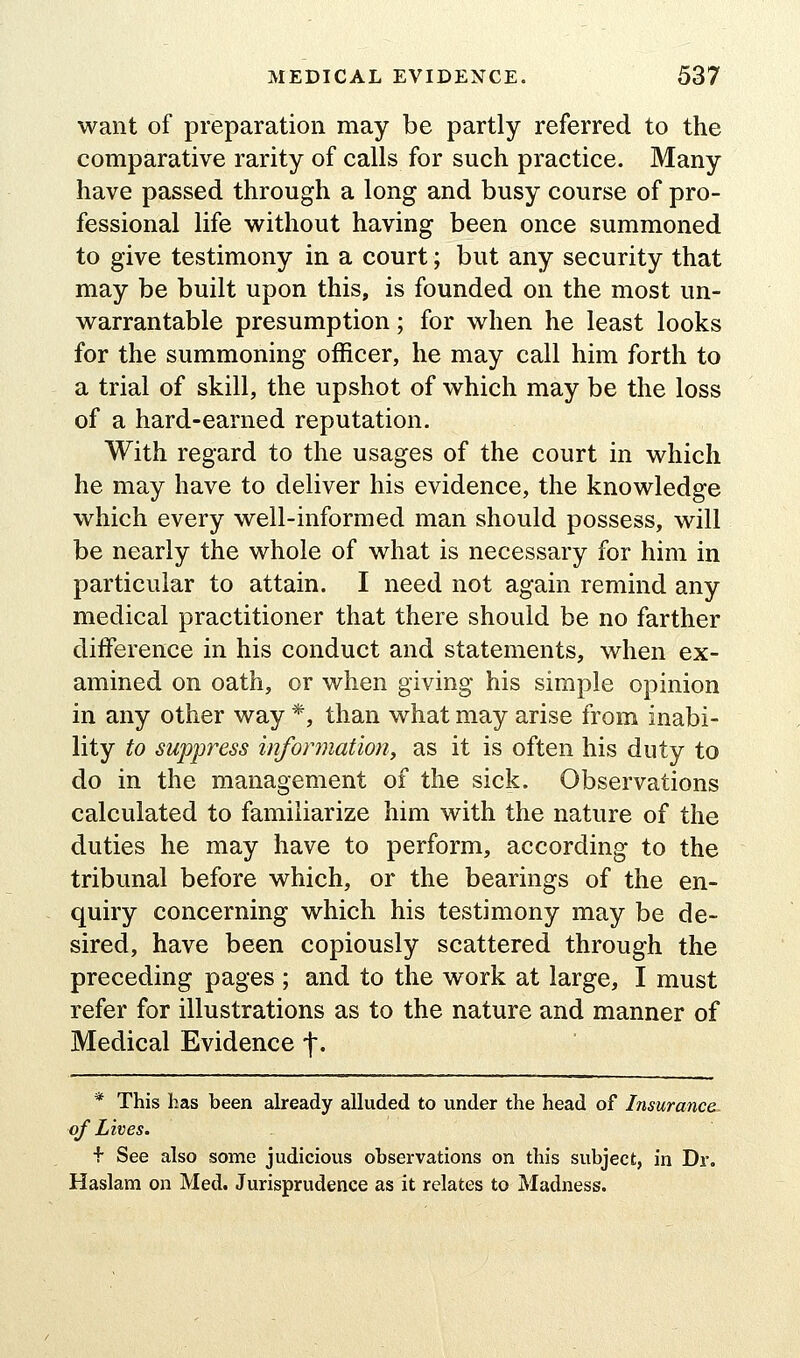 want of preparation may be partly referred to the comparative rarity of calls for such practice. Many have passed through a long and busy course of pro- fessional life without having been once summoned to give testimony in a court; but any security that may be built upon this, is founded on the most un- warrantable presumption; for when he least looks for the summoning officer, he may call him forth to a trial of skill, the upshot of which may be the loss of a hard-earned reputation. With regard to the usages of the court in which he may have to deliver his evidence, the knowledge which every well-informed man should possess, will be nearly the whole of what is necessary for him in particular to attain. I need not again remind any medical practitioner that there should be no farther difference in his conduct and statements, when ex- amined on oath, or when giving his simple opinion in any other way *, than what may arise from inabi- lity to suppress information^ as it is often his duty to do in the management of the sick. Observations calculated to familiarize him with the nature of the duties he may have to perform, according to the tribunal before which, or the bearings of the en- quiry concerning which his testimony may be de- sired, have been copiously scattered through the preceding pages ; and to the work at large, I must refer for illustrations as to the nature and manner of Medical Evidence f. * This has been already alluded to under the head of Insurance- of Lives. •f See also some judicious observations on this subject, in Dr. Haslam on Med. Jurisprudence as it relates to Madness.