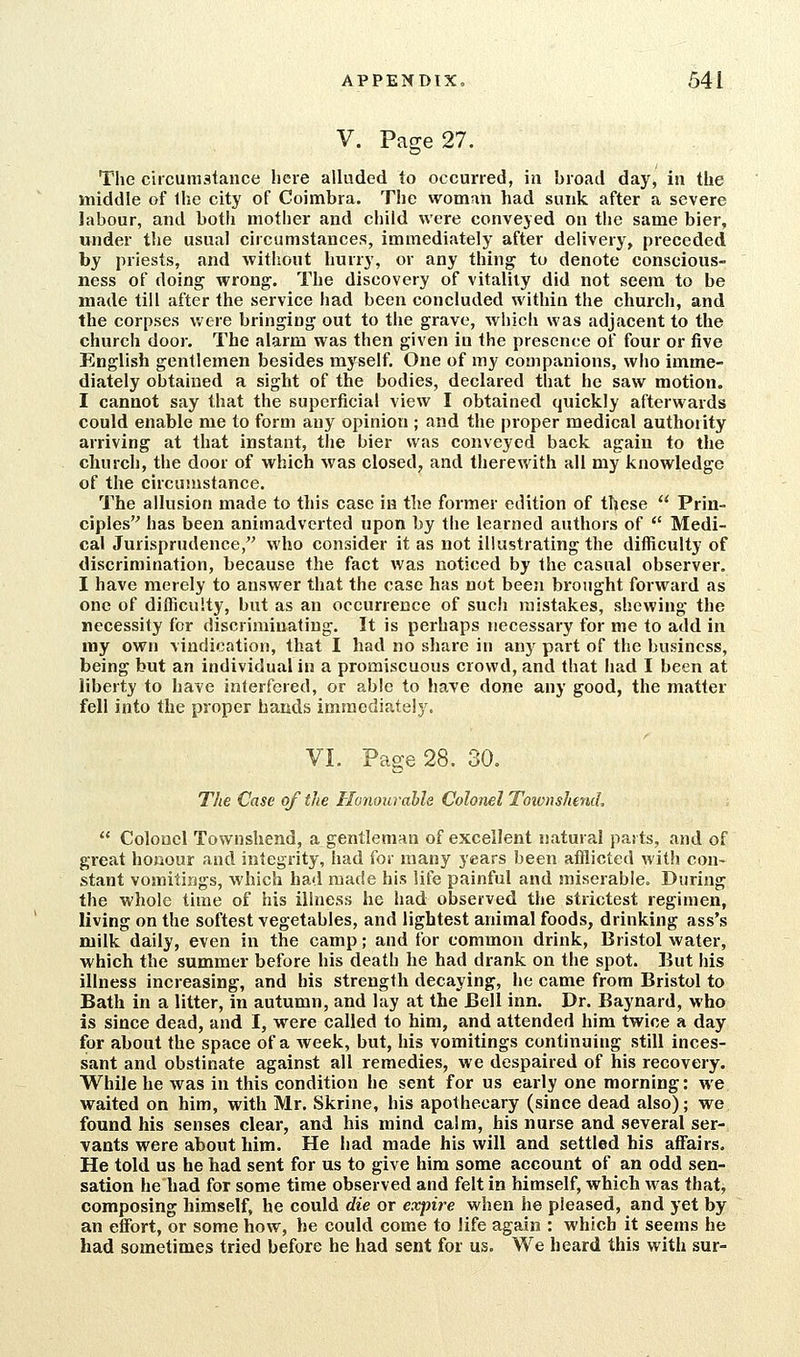 V. Page 27. The circumstance liere alluded to occurred, in broad day, in the middle of Ihe city of Coimbra. The woman had sunk after a severe labour, and both mother and child were conveyed on the same bier, under the usual circumstances, immediately after delivery, preceded by priests, and without hurry, or any thing to denote conscious- ness of doing wrong. The discovery of vitality did not seem to be made till after the service had been concluded within the church, and the corpses were bringing out to the grave, which was adjacent to the church door. The alarm was then given in the presence of four or five English gentlemen besides myself. One of my companions, who imme- diately obtained a sight of the bodies, declared that he saw motion. I cannot say that the superficial view I obtained quickly afterwards could enable me to form any opinion ; and the proper medical authority arriving at that instant, the bier was conveyed back again to the church, the door of which was closed, and therewith all my knowledge of the circumstance. The allusion made to this case in the former edition of these  Prin- ciples has been animadverted upon by the learned authors of  Medi- cal Jurisprudence, who consider it as not illustrating the difficulty of discrimination, because the fact was noticed by the casual observer. I have merely to answer that the case has not been brought forward as one of difficulty, but as an occurrence of such mistakes, shewing the necessity for discriminating. It is perhaps necessary for me to add in ray own vindication, that I had no share in any part of the business, being but an individual in a promiscuous crowd, and that had I been at liberty to have interfered, or able to have done any good, the matter fell into the proper hands immediately. VI. Page 28. 30. The Case of the Honourable Colonel Townshend,  Colonel Townshend, a gentleman of excellent natural pasts, and of great honour and integrity, had for many years been afflicted with con- stant vomitings, which had made his life painful and miserable. During the whole time of his illness he had observed the strictest regimen, living on the softest vegetables, and lightest animal foods, drinking ass's milk daily, even in the camp; and for common drink, Bristol water, which the summer before his death he had drank on the spot. But his illness increasing, and his strength decaying, he came from Bristol to Bath in a litter, in autumn, and lay at the Bell inn. Dr. Baynard, who is since dead, and I, were called to him, and attended him twice a day for about the space of a week, but, his vomitings continuing still inces- sant and obstinate against all remedies, we despaired of his recovery. While he was in this condition he sent for us early one morning: we waited on him, with Mr, Skrine, his apothecary (since dead also); we found his senses clear, and his mind calm, his nurse and several ser- vants were about him. He had made his will and settled his affairs. He told us he had sent for us to give him some account of an odd sen- sation he had for some time observed and felt in himself, which was that, composing himself, he could die or expire when he pleased, and yet by an effort, or some how, he could come to life again : which it seems he had sometimes tried before he had sent for us. We heard this with sur-