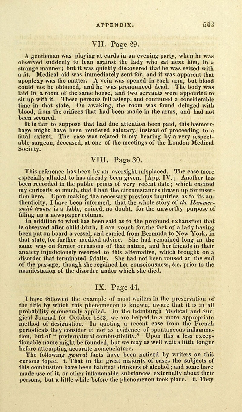 VII. Page 29. A gentleman was playing at cards in an evening party, when he was observed suddenly to lean against the lady who sat next him, in a strange manner; but it was quickly discovered that he was seized with a fit. Medical aid was immediately sent for, and it was apparent that apoplexy was the matter. A vein was opened in each arm, but blood could not be obtained, and he Avas pronounced dead. The body was laid In a room of the same house, and two servants were appointed to sit up with it. These persons fell asleep, and continued a considerable time in that state. On awaking, the room was found deluged with blood, from the orifices that had been made in the arms, and had not been secured. It is fair to suppose that had due attention been paid, this haemorr- hage might have been rendered salutary, instead of proceeding to a fatal extent. The case was related in ray hearing by a very respect- able surgeon, deceased, at one of the meetings of the London Medical Society. VIII. Page 30. This reference has been by an oversight misplaced. The case more especially alluded to has already been given. [App. IV,] Another has been recorded in the public prints of very recent date ; which excited my curiosity so much, that I had the circumstances drawn up for inser- tion here. Upon making the necessary previous inquiries as to its au- thenticity, I have been informed, that the whole story of the Hammer- smith trance is a fable, coined, no doubt, for the unworthy purpose of filling up a newspaper column. In addition to what has been said as to the profound exhaustion that is observed after child-birth, I can vouch for the fact of a lady having been put on board a vessel, and carried from Bermuda to New York, in that state, for further medical advice. She had remained long in the same way on former occasions of that nature, and her friends in their anxiety injudiciously resorted to this alternative, which brought on a disorder that terminated fatally. She had not been roused at the end of the passage, though she regained her consciousness, &c. prior to the manifestatio^ of the disorder under which she died. IX. Page 44. I have followed the example of most writers in the preservation of the title by which this phenomenon is known, aware that it is in all probability erroneously applied. In the Edinburgh Medical and Sur- gical Journal for October 1853, we are helped to a more appropriale method of designation. In quoting a recent case from the French periodicals they consider it not as evidence of spontaneous inilamma- tion, but of  preternatural combustibility. Upon this a less excep- tionable name might be founded, but we may as well wait a little longer before attempting accurate nomenclature. The following general facts have been noticed by writers on thi^ curious topic, i. That in the great majority of cases the subjects of this combustion have been habitual drinkers of alcohol; and some have made use of it, or other inflammable substances externally about their persons, but a little while before the phenomenon took place, ii. They