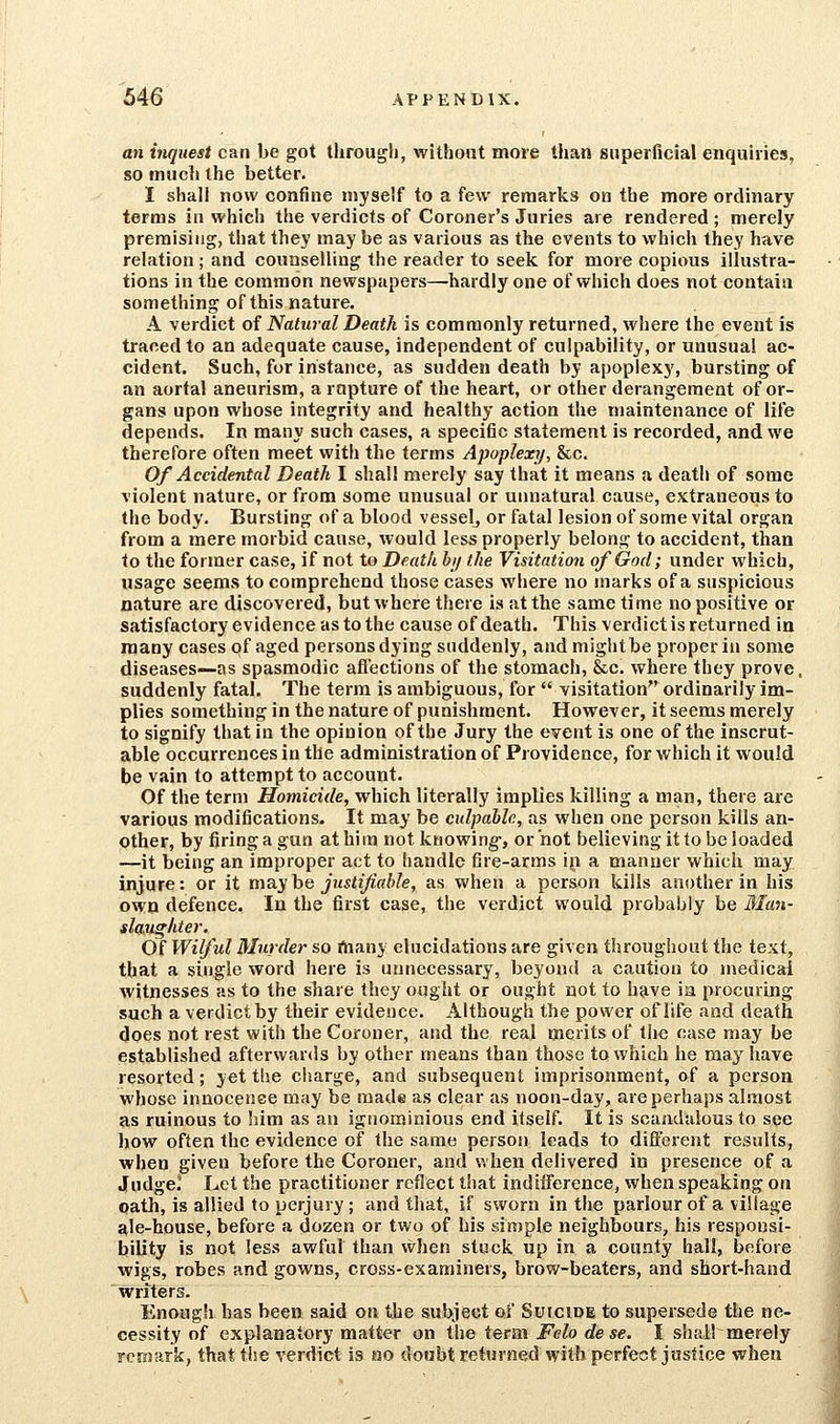 an itiqiiesi can be got througli, without more than superficial enquiries, so much the better. I shall now confine myself to a few remarks on the more ordinary terms in which the verdicts of Coroner's Juries are rendered ; merely premising, that they may be as various as the events to which they have relation ; and counselling the reader to seek for more copious illustra- tions in the common newspapers—hardly one of which does not contain something of this nature. A verdict of Natural Death is commonly returned, where the event is traced to an adequate cause, independent of culpability, or unusual ac- cident. Such, for instance, as sudden death by apoplexy, bursting of an aortal aneurism, a rapture of the heart, or other derangement of or- gans upon whose integrity and healthy action the maintenance of life depends. In many such cases, a speciflc statement is recorded, and we therefore often meet with the terms Apoplexi/, &c. Of Accidental Death I shall merely say that it means a death of some violent nature, or from some unusual or unnatural cause, extraneous to the body. Bursting of a blood vessel^ or fatal lesion of some vital organ from a mere morbid cause, would less properly belong to accident, than to the former case, if not to Death bi/ the Visitation of God; under which, usage seems to comprehend those cases where no marks of a suspicious nature are discovered, but where there is at the same time no positive or satisfactory evidence as to the cause of death. This verdict is returned in many cases of aged persons dying suddenly, and might be proper in some diseases—as spasmodic aflections of the stomach, &c. where they prove, suddenly fatal. The term is ambiguous, for  visitation ordinarily im- plies something in the nature of punishment. However, it seems merely to signify that in the opinion of the Jury the event is one of the inscrut- able occurrences in the administration of Providence, for which it would be vain to attempt to account. Of the term Homicide, which literally implies killing a man, there are various modifications. It may be culpable, as when one person kills an- other, by firing a gun at him not knowing-, or not believing it to be loaded —it being an improper act to handle fire-arms in a manner which may injure: or it may he justijiahle, as when a person kills another in his own defence. In the first case, the verdict would probably be 3Ian- slaughter. Of Wilful Murder so rtiany elucidations are given throughout the text, that a single word here is unnecessary, beyond a caution to medical witnesses as to the share they ought or ought not to have ia procuring such a verdict by their evidence. Although the power of life and death does not rest with the Coroner, and the real merits of the case may be established afterwards by other means than those to which he may have resorted; yet the charge, and subsequent imprisonment, of a person whose innocence may be made as clear as noon-day, are perhaps almost as ruinous to liim as an ignominious end itself. It is scandalous to see how often the evidence of the same person leads to diflerent results, when given before the Coroner, and when delivered in presence of a Judge! Let the practitioner reflect that indiiference, when speaking on oath, is allied to perjury; and that, if sworn in the parlour of a village ale-house, before a dozen or two of his simple ireighbours, his responsi- bility is not less awful than when stuck up in a county hall, before wigs, robes and gowns, cross-examiners, brow-beaters, and short-hand writers. Enough has been said on the subject qi Suicide to supersede the ne- cessity of explanatory matter on the term Felo de se. I shall merely remark, that the verdict is no doubt returned with perfect justice when