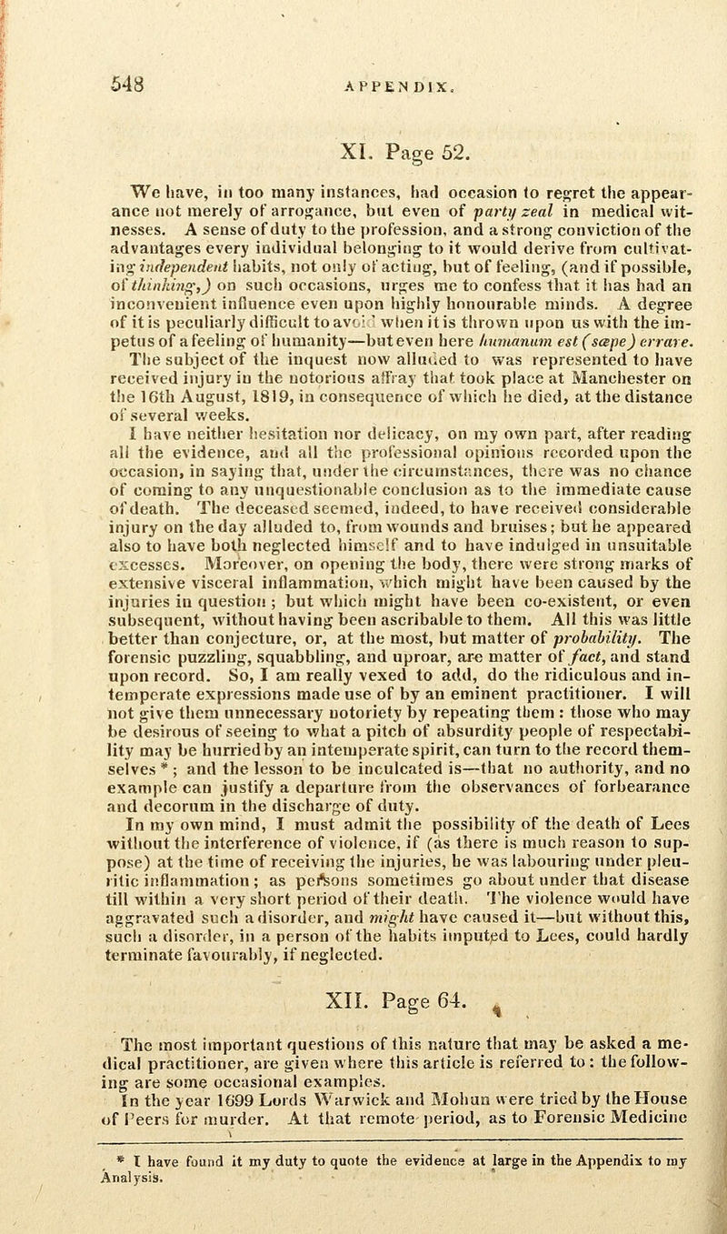 XL Page 52. We have, iti too many instances, had occasion to regret the appear- ance not merely of arrogance, but even of party zeal in medical wit- nesses. A sense of duty to the profession, and a strong; conviction of the advantages every individual belonging to it would derive from cultivat- ing independent habits, not only of acting, but of feeling, (and if possible, o( thinkiyio',) on such occasions, urges me to confess that it has had an inconvenient influence even upon highly honourable minds. A degree of it is peculiarly difficult to avoi' when it is thrown upon us with the im- petus of a feeling of humanity—but even here hiauanum est (sape) errare. The subject of the inquest now alluded to was represented to have received injury in the notorious affray that took place at Manchester on the 16th August, 1819, in consequence of which he died, at the distance of several v/eeks. I have neither hcvSitation nor delicacy, on my own part, after reading all the evidence, and all the professional opinions recorded upon the occasion, in saying that, under the circumstances, there was no chance of coming to any unquestionable conclusion as to the immediate cause of death. The deceased seemed, indeed, to have received considerable injury on the day alluded to, from wounds and bruises; but he appeared also to have both neglected himself and to have indulged in unsuitable excesses. Moreover, on opening the body, there were strong marks of extensive visceral inflammation, vi'hich might have been caused by the injuries in question ; but which might have been co-existent, or evea subsequent, without having been ascribable to them. All this was little better than conjecture, or, at the most, but matter of prohability. The forensic puzzling, squabbling, and uproar, ar« matter of/ac<, and stand upon record. So, I am really vexed to add, do the ridiculous and in- temperate expressions made use of by an eminent practitioner. I will not give them unnecessary notoriety by repeating tbem : those who may be desirous of seeing to what a pitch of absurdity people of respectabi- lity may be huniedby an intemperate spirit, can turn to the record them- selves * ; and the lesson to be inculcated is—that no authority, and no example can justify a departure from the observances of forbearance and decorum in the discharge of duty. In my own mind, I must admit the possibilit}' of the death of Lees without the interference of violence, if (as there is much reason to sup- pose) at the time of receiving the injuries, he was labouring under pleu- ritic inflammation ; as pei'Sons sometimes go about under that disease till within a very short period of their death. The violence would have aggravated such a disorder, and might\\:A,^c caused it—but without this, such a disorder, in a person of the habits imputed to Lees, could hardly terminate favourably, if neglected. XII. Page 64. ^ The most important questions of this nature that may be asked a me- dical practitioner, are given where this article is referred to: the follow- ing are some occasional examples. In the year 1G99 Lords Warwick and Mohun were tried by the House of I'eers for murder. At that remote- period, as to Forensic Medicine * I have found it my duty to quote the evidence at large in the Appendix to ray Analysis.