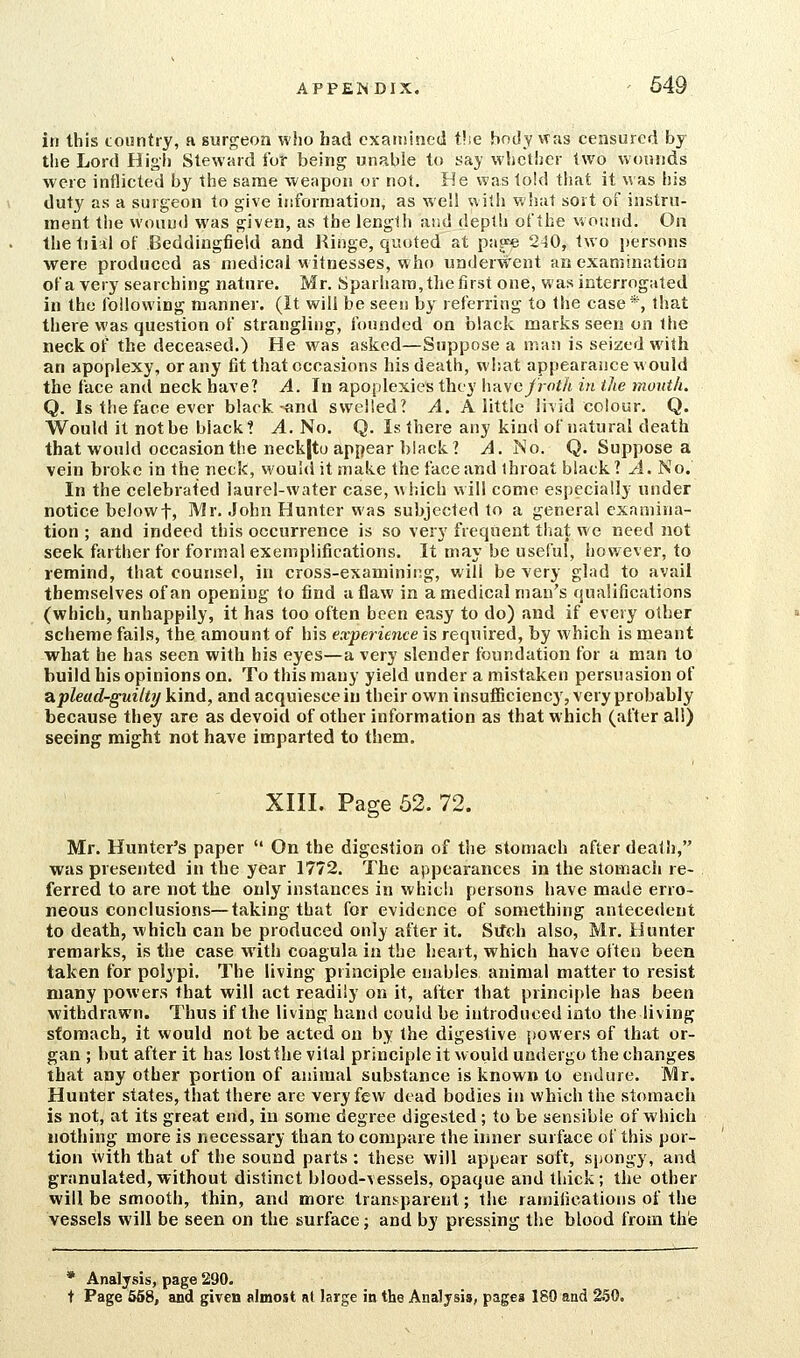 in this tountry, a surgeon who had exaniined tlie bntly was censured by the Lord High Steward for being unable to say whether two wounds were inflicted by the same weapon or not. He was told that it was his duty as a surgeon to give information, as well with what sort of instrn- ment the wound was given, as the lenglh and depth of the woiatd. On Ihetjialof Beddingfield and Hinge, quoted at pa^e 240, two persons were produced as medical witnesses, who underwent an examination of a very searching nature. Mr. Sparhara, the first one, was interrogated in the following manner. (It will be seen by referring to Ihe case*, that there was question of strangling, founded on black marks seen on ihe neck of the deceased.) He was asked—Suppose a man is seized with an apoplexy, or any fit that occasions his death, what appearance would the face and neck have? A. In apoplexies they liavc/rof/t in the mouth. Q. Is the face ever black-and swelled? A. A little li^id colour. Q. Would it not be black? A. No. Q. Is there any kind of natural death that wonld occasion the neck|to appear black? J. No. Q. Suppose a vein broke in the neck, M'ould it make the face and throat black? ^1. No. In the celebrated laurel-water case, which will come especially under notice belowt, Mr. John Hunter was subjected to a general examina- tion ; and indeed this occurrence is so very frequent that we need not seek farther for formal exemplifications. It may be useful, however, to remind, that counsel, in cross-examining, will be very glad to avail themselves of an opening to find a flaw in a medical man's qualifications (which, unhappily, it has too often been easy to do) and if every other scheme fails, the amount of his experience is required, by which is meant what he has seen with his eyes—a very slender foundation for a man to build his opinions on. To this many yield under a mistaken persuasion of aplead-guilti/ kind, and acquiesce in their own insufficiency, very probably because they are as devoid of other information as that which (after all) seeing might not have imparted to them. XIII. Page 52. 72. Mr. Hunter's paper  On the digestion of the stomach after death, was presented in the year 1772. The appearances in the stomach re- ferred to are not the only instances in which persons have made erro- neous conclusions—taking that for evidence of something antecedent to death, which can be produced only after it. Sifch also, Mr. Hunter remarks, is the case with coagula in the heart, which have often been taken for polypi. The living principle enables animal matter to resist many powers that will act readily on it, after that principle has been withdrawn. Thus if the living hand could be introduced into the living stomach, it would not be acted on by the digestive powers of that or- gan ; but after it has lost the vital principle it would undergo the changes that any other portion of animal substance is known to endure. Mr. Hunter states, that there are very few dead bodies in which the stomach is not, at its great end, in some degree digested; to be sensible of which nothing more is necessary than to compare the inner surface of this por- tion with that of the sound parts : these will appear soft, spongy, and granulated,without distinct blood-vessels, opaque and thick; the other will be smooth, thin, and more transparent; the ramifications of the vessels will be seen on the surface; and by pressing the blood from the * Analysis, page 290. t Page 558, and given almost at large in the Analysis, pages 180 and 250,