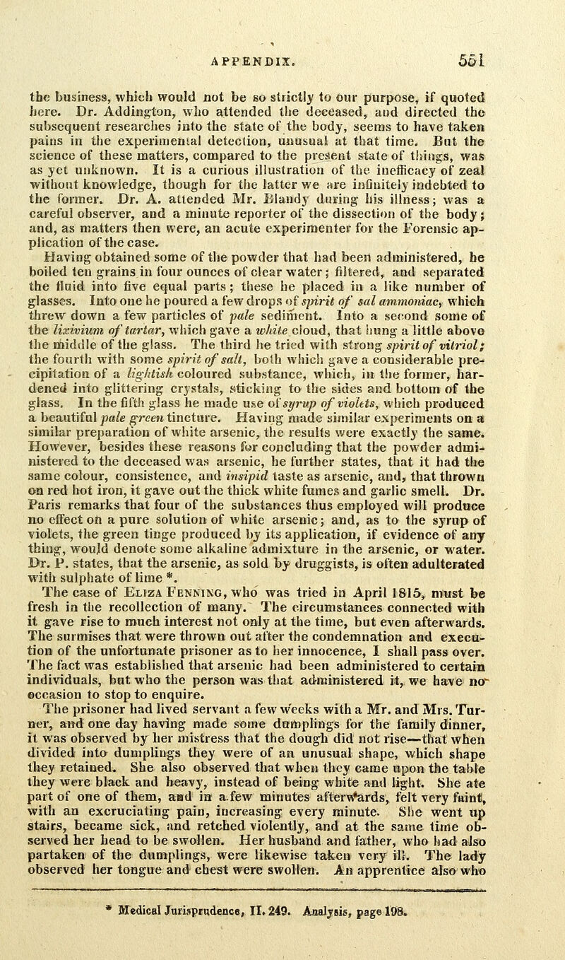 the business, which would not be so strictij' to our purpose, if quoted here. Dr. Addington, who attended the deceased, and directed the subsequent researches into the state of the body, seems to have taken pains in the experimental detection, unusual at that time. But the science of these matters, compared to the present state of things, was as yet unknown. It is a curious illustration of the iuefficacy of zeal without knowledge, though for the latter we are infinitely indebted to the former. Dr. A. attended Mr. Blandy during his illness; was a careful observer, and a minute reporter of the dissection of the body; and, as matters then were, an acute experimenter for the Forensic ap- plication of the case. Having obtained some of the powder that had been administered, he boiled ten grains in four ounces of clear water; filtered, and separated the fluid into five equal parts; these he placed in a like number of glasses. Into one he poured a few drops of spirit of sal ammoniac, which threw down a few particles of pale sediment. Into a second some of the lixivium of tartar, which gave a white c\oud, that hung a little above the middle of the glass. The third he tried with strong spirit of vitriol; the fourth with some spirit of salt, both which gave a considerable pre- cipitation of a lightish coloured substance, which, in the former, har- dened into glittering crystals, sticking to the sides and bottom of the glass. In the fiftli glass he made use oisyrup of violets, which produced a beautiful pale green tincture. Having made similar experiments on as similar preparation of white arsenic, the results were exactly the same. However, besides these reasons for concluding that the powder admi^ nistered to the deceased was arsenic, he further states, that it had the same colour, consistence, and insipid taste as arsenic, and, that thrown on red hot iron, it gave out the thick white fumes and garlic smell. Dr. Paris remarks that four of the substances thus employed will produce no effect on a pure solution of white arsenic; and, as to the syrup of violets, the green tinge produced by its application, if evidence of any thing, would denote some alkaline admixture in the arsenic, or water. Br. P. states, that the arsenic, as sold by druggists, is often adulterated with sulphate of lime *. The case of Eliza Fenning, who was tried in April 1815^ must be fresh in the recollection of many. The circumstances connected with it gave rise to much interest not only at the time, but even afterwards. The surmises that were thrown out after the condemnation and execu- tion of the unfortunate prisoner as to her innocence, I shall pass over. The fact was established that arsenic had been administered to certain individuals, but who the person was that administered it, we have no- occasion to stop to enquire. The prisoner had lived servant a few weeks with a Mr. and Mrs. Tur- ner, and one day having made some dumplings for the family dinner, it was observed by her mistress that the dough did not rise—that when divided into dumplings they were of an unusual shape, which shape they retained. She also observed tliat when they came upon the table they were black and heavy, instead of being white and light. She ate part of one of them, aad in a.few minutes aiterv^rds, felt very faint, with an excruciating pain, increasing every minute. She went up stairs, became sick, and retched violently, and at the same time ob- served her head to be swollen. Her husband and father, who had also partaken of the dumplings, were likewise taken very ill. The lady observed her tongue and chest were swollen. An apprentice also who Medical JurisprHdence, II, 249. Analysis, page 198.