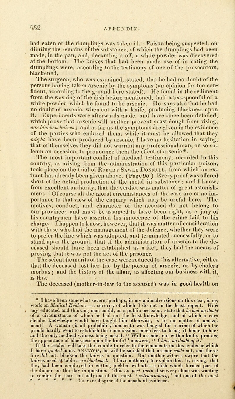 had eaten of the dumplings was taken ill. Poison being suspected, on diluting the remains of the substance, of which the dumplings had been made, in the pan, and, dec;jntiri<r it off, a white powder was discovered at the bottom. The knives that had been made use of in eating the dumplings were, according to the testimony of one of the prosecutors, blackened. The surgeon, who was examined, stated, that he had no doubt of the persons having taken arsenic b}' the symptoms (an opinion far too con- fident, according to the ground here stated). He found in the sediment from the washing of the dish before mentioned, half a tea-spoonful of a while powder, which he found to be arsenic. He says also that he had no doubt of arsenic, when cut with a knife, producing blackness upon it. Experiments were afterwards made, and have since been detailed, which prove that arsenic will neither prevent yeast dough from rising, 7wr hlachen knives; and as far as the symptoms are given in the evidence of the parlies who endured them, while it must be allowed that they might have been produced by arsenic, I have no hesitation in saying, that of themselves they did not warrant any professional man, on so so- lemn an occasion, to pronounce them the effect of arsenic*. The most important conflict of medical testimony, recorded in this country, as arising from the administration of this particular poison, took place on the trial of Robert Sawle Donnall, from which an ex- tract has already been given above. (Page 95.) Kvery proof was offered short of the actual production of the metal in substance; and 1 know, from excellent aulhority, that the verdict was matter of great astonish- ment. Of course all the moral circumstances of the case are of no im- portance to that view of the enquiry which may be useful here. The motives, conduct, and character of the accused do not belong to our province; and must be assumed to have been right, as a jury of his countrymen have asserted his innocence of the crime laid to his charge. I happen to know, however, that it was matter of consideration with those who had the management of the defence, whether they were to prefer the line which was adopted, and terminated successfully, or to stand npr.n the ground, that if the adnjinistration of arsenic to the de- ceased should have been established as a fact, they had the means of proving that it vvas not the act of the prisoner. The scientific merits of the case were reduced to this alternative, either that the deceased lost her life by the poison of arsenic, or by cholera morbus ; and the history of the affair, as affecting our business with it, is this. The deceased (molher-in-lavv to the accused) was in good health on * I have been somewhat seTere,perliaps, in my animadversions on this case, in my work on Medical Evidence—a severity of which I do not in the least repent. How any educated and thinking man could, on a public occasion, state that he had no doubt of a circumstance of which he had not the least knowledge, and of which a very slender knowledge would have taught him otherwise, is to me matter of amaze- ment ! A woman (in all probability innocent) was hanged for a crime of which the proofs hardly went to establish the commission, much less to bring it home to her: -and the only medical witness being asked,  Will arsenic, cut with a knife, produce the appearance of blackness npon the knife? answers,  I have no doubt of it. If the reader will take the trouble to refer to the comments on this evidence which I have quoted in my Analysis, he will be satisfied that arsenic could not, and there- fore did not, blacken the knives in question. But another witness swpre that the knives used ai table icere blackened. I have authority to explain this, liy saying, that they had been eraplojed in cutting pickled walnuts—a dish which formed part of the dinner on the day in question. This ex post facto discovery alone was wanting to render the case uot only one of the most  extraordinary,'' but one of the most « w » » » w (hat ever disgraced the annals of evidence.