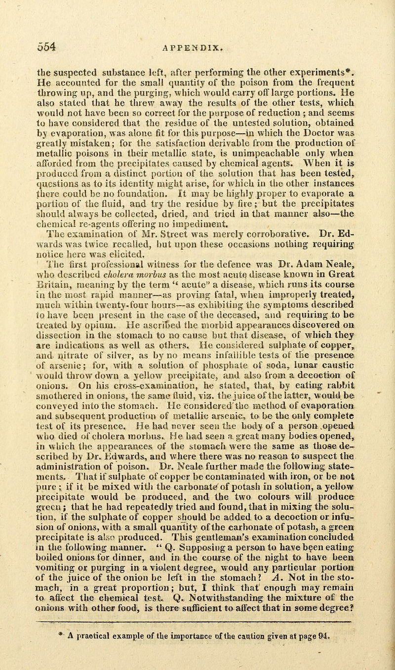 the suspected substance left, after performing the other experiments*. He accounted for the small quantity of the poison from tJie frequent throwing up, and the purging, which would carry off large portions. He also stated that he threw away the results of the other tests, which would not have been so correct for the purpose of reduction ; and seems to have considered that the residue of the untested solution, obtained by evaporation, was alone fit for this purpose—in which the Doctor was greatly mistaken; for the satisfaction derivable from the production of metallic poisons in their metallic state, is unimpeachable only when afforded from the precipitates caused by chemical agents. When it is produced from a distinct portion of the solution that has been tested, questions as to its identity might arise, for which in the other instances there could be no foundation. It may be highly proper to evaporate a portion of the fluid, and try the residue by fire; but the precipitates should always be collected, dried, and tried in that manner also—tlie chemical re-agents offering no impediment. The examination of Mr. Street was merely corroborative. Dr. Ed- wards was twice recalled, but upon these occasions nothing requiring notice here was elicited. The first professional witness for the defence was Dr. Adam Neale, who described diohra morbus as the most acute disease known in Great Britain, meaning by the term  acute a disease, which runs its course in the most rapid manner—as proving fatal, when improperly treated, much within twenty-four hours—as exhibiting the symptoms described to have been present in the case of tlie deceased, and requiring to be treated by opium. He ascribed the morbid appearances discovered on dissection in the stomach to no cause but that disease, of which they are indications as well as others. He considered sulphate of copper, and ijitrate of silver, as by no means infallible tests of the presence of arsenic; for, with a solution of phosphate of soda, lunar caustic would throw down a yellow precipitate, and also from a decoction of onions. On his cross-examination, he stated, that, by eating rabbit smothered in onions, the same tluid, via. thejuice of the latter, would be conveyed into the stomach. He considered'the method of evaporation and subsequent production of metallic arsenic, to be the only complete test of its presence. He had never seen the body of a person .opeued who died of cholera morbus. He had seen a great many bodies opened, in which the appearances of the stomach were the same as those de- scribed by Dr. i'ldwards, and where there was no reasan to suspect the administration of poison. Dr. Neale further made the following state- ments. That if sulphate of copper be contaminated with iron, or be not pure ; if it be mixed with the carbonate of potash in solution, a yellow precipitate would be produced, and the two colours will produce green J that he had repeatedly tried and found, that in mixing the solu- tion, if the sulphate of copper should be added to a decoction or infu- sion of onions, with a small quantity of the carbonate of potash, a greea precipitate is al,so produced. This gentleman's examination concluded in the following manner.  Q. Supposing a person to have been eating boiled onions for dinner, and in the course of the night to have been vomiting or purging in a violent degree, would any particular portion of the juice of the onion be left in the stomach? A. Not in the sto- mafih, in a great proportion; but, I think that enough may remain to affect the chemieal test. Q. Notwithstanding the mixture of the onions with other food, is there sufficient to affect that in some degree? *■ A practical example of the importance of the caution given at page 94.