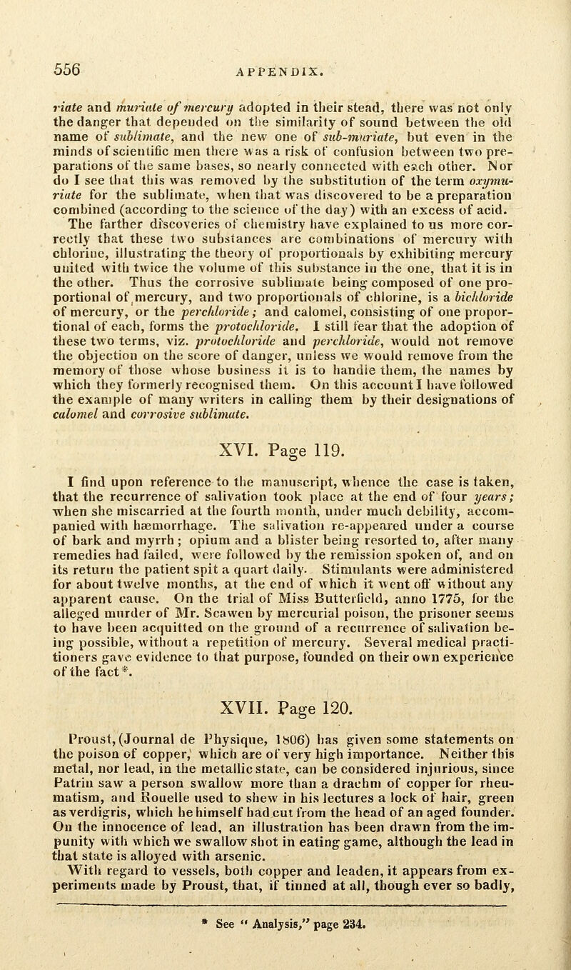 riate and muriiUe of mercury adopted in their stead, tliere was not only the danger that depended on the similarity of sound between the old name of sublimate, and the new one of sub-muriate, but even in the minds of scientific men there was a risk of confusion between two pre- parations of the same bases, so nearly connected with es.ch other. Nor do I see that this was removed by the substitution of the term oxymu- riate for the sublimate, when that was discovered to be a preparation combined (according to the science of the day) with an excess of acid. The farther discoveries of chemistry have explained to us more cor- rectly that these two substances are combinations of mercury with chlorine, illustrating the theory of proportionals by exhibiting mercury united with twice the volume of this substance in the one, that it is in the other. Thus the corrosive sublimate being composed of one pro- portional of mercury, and two proportionals of chlorine, is a bichloride of mercury, or the perchloride; and calomel, consisting of one propor- tional of each, forms the protocJiloride. I still fear that the adoption of these two terms, viz. protocldoride and perchloride, would not remove the objection on the score of danger, unless we would remove from the memory of those whose business it is to handle them, the names by which they formerly recognised them. On this account I have followed the example of many writers in calling them by their designations of calomel and corrosive sublimate. XVI. Page 119. I find upon reference to the manuscript, whence the case is taken, that the recurrence of salivation took place at the end of four years; when she miscarried at the fourth mouth, under much debility, accom- panied with haemorrhage. The salivation re-appeared under a course of bark and myrrh ; opium and a blister being resorted to, after many remedies had failed, were followed by the remission spoken of, and on its return the patient spit a quart daily. Stimulants were administered for about twelve months, at the end of which it Avcnt oft without any apparent cause. On the trial of Miss Butterfiold, anno 1775, for the alleged murder of Mr. Scawen by mercurial poison, the prisoner seems to have been acquitted on the ground of a recurrence of salivation be- ing possible, without a repetition of mercury. Several medical practi- tioners gave evidence to that purpose, founded on their own experiente of the fact*. XVII. Page 120. Proust, (Journal de Physique, 1806) has given some statements on the poison of copper, which are of very high importance. Neither this metal, nor lead, in the metallic state, can be considered injurious, since Patrin saw a person swallow more than a drachm of copper for rheu- matism, and Kouelle used to shew in his lectures a lock of hair, green as verdigris, which he himself had cut from the head of an aged founder. On the innocence of lead, an illustration has been drawn from the im- punity with which we swallow shot in eating game, although the lead in that state is alloyed with arsenic. With regard to vessels, both copper and leaden, it appears from ex- periments made by Proust, that, if tinned at all, though ever so badly, • See Analysis, page 234.