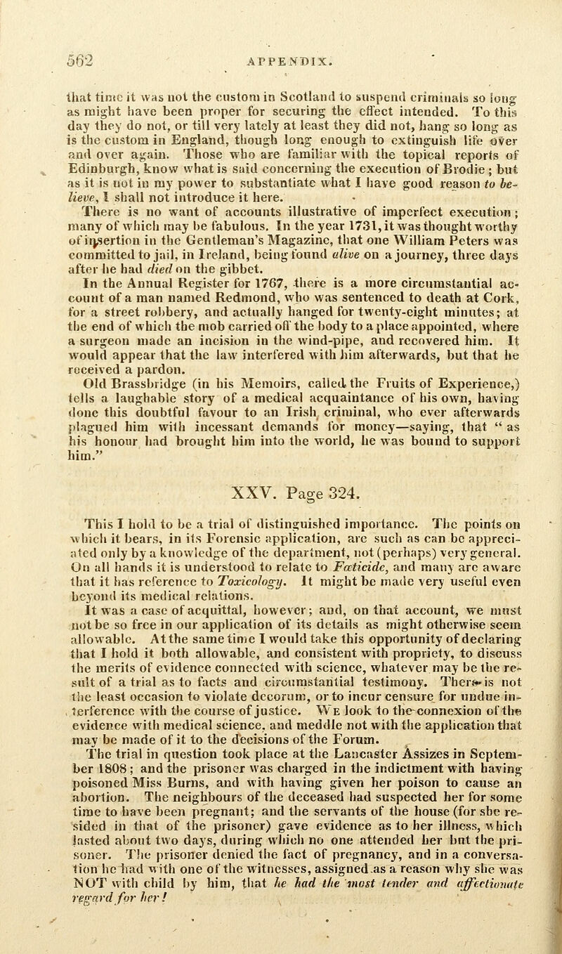 that tinio it was not the custom in Scotland to suspend criminals so long as might have been proper for securing the efl'ect intended. To this day they do not, or till very lately at least they did not, hang so long as is the custom in England, though long enough to extinguish lii'e over and over again. Those who are familiar with the topical reports of Edinburgh, know what is said concerning the execution of Brodie ; but as it is not in ray power to substantiate what I iiave good reason to be- lieve, I shall not introduce it here. There is no want of accounts illustrative of imperfect execution; many of which may be fabulous. In the year 1731, it was thought worthy of irjsertion in the Gentleman's Magazine, that one William Peters was committed to jail, in Ireland, being found alive on a journey, three days after he had died on the gibbet. In the Annual Register for 1767, there is a more circumstantial ac- count of a man named Redmond, who was sentenced to death at Cork, for a street rol)bery, and actually hanged for twenty-eight minutes; at the end of which the mob carried ofl' the body to a place appointed, where a surgeon made an incision in the wind-pipe, and recovered him. It would appear that the law interfered with him afterwards, but that he received a pardon. Old Brassbridge (in his Memoirs, called the Fruits of Experience,) tells a laughable story of a medical acquaintance of his own, having done this doubtful favour to an Irish criminal, who ever afterwards plagued him with incessant demands for money—saying, that  as his honour had brought him into the world, he was bound to support him. XXV. Page 324. This I hold to be a trial of distinguished importance. The points on which it bears, in its Forensic application, are such as can be appreci- ated only by a knowledge of the department, not (perhaps) very general. On all hands it is understood to relate to Foeticide, and many are aware that it has reference to Toxicology. It might be made very useful even beyond its medical relations. It was a case of acquittal, however; and, on that account, we must not be so free in our application of its details as might otherwise seem allowable. Atthe same time I would take this opportunity of declaring tl)at I hold it both allowable, and consistent with propriety, to discuss the merits of evidence connected with science, whatever may be the re- sult of atrial as to facts and circumstantial testimony. Ther«»»is not the least occasion to violate decorum, or to incur censure for undue in- , terferencc with the course of justice. We look to theconncxion of thfi evidence with medical science, and meddle not with the application that may be made of it to the decisions of the Forum. The trial in question took place at the Lancaster Assizes in Septem- ber 1808 ; and the prisoner was charged in the indictment with having poisoned Miss Burns, and with having given her poison to cause an abortion. The neighbours of the deceased had suspected her for some time to have been pregnant; and the servants of the house (for she re^ sided in that of the prisoner) gave evidence a.s to her illness, which lasted about two days, during which no one attended her but the pri- soner. The prisoner denied the fact of pregnancy, and in a conversa- tion he bad with one of the witnesses, assigned as a reason why she was NOT with child by him, that he had the most ttndei- and affeclionute regard for her!