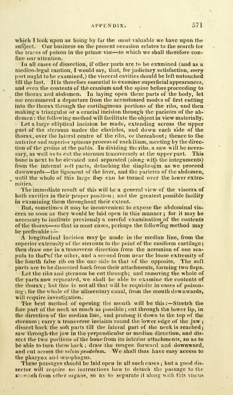 which 1 look upon as being: by far the most vainabie we have upon the sulVject. Oar business on the present occasion relates to the search tor the traces of poison in the primae viae-^to which we shall therefore con- fine our attention. In all cases of dissection, if other parts are to be examined (and as a, nsedico-legal caution, I would say, that, for judiciary satisfaction, every part ought to be examined,) the visceral cavities should be left untouched till the last. It is therefore essential to examine superficial appearances, and even the contents of the cranium and the spine before proceeding to the thorax and abdomen. In laying open these parts of the body, let nic recommend a departure from the accustomed modes of first cutting into the thorax through the cartilaginous portions of the ribs, and then making a triangular or a crucial incision through the parieles of the ab- domen : the following method will facilitate the object in view materially. Let a large elliptical incision be made, extending across the upper part of the sternum under the clavicles, and down each side of the thorax, over the lateral centre of the ribs, or thereabout; thence to the anterior and superior spinous process of each ilium, meeting by the direc- tion of the groins at the pubis. In dividing the ribs, a saw will be neces- sary, as well as to cut the sternum transversely at the upper part. This bone is next to he elevated and separated (along with the integuments) from the internal soft parts, detaching the diaphragm as we proceed downwards—the ligament of Ihe liver, and the parietes of tlie abdomen, until the whplc of this large flap can be turned over tlie lower extre- mities. The immediate result of this will be a general view of the viscera of both cavities in their proper position ; and the greatest possible facility in examining fhera throughout Iheir extent. But, sometimes it may be inconvenient to expose the abdominal vis- cera so soon as they would be laid open in this manner; for it may be necessary to instilute previously a careful examination^of the contents of the thorax—so that in most cases, perhaps the following method may be preferable :-^ A longitudinal incision wiay \}e made in the median line, from the superior extremity of the sternum to the point of the ensiform cartilage; then draw one in a transverse direction from the acromion of one sca- pula to thaf»f the other, and a second from near the loose extremity of the fourth false rib on the one side to that of the opposite. The soft parts are to be dissected back from their attachments, forming two flaps. Let the ribs and §ternum he cut through; and removing the whole of the parts now separated, we shall be able to examine the contents of the thorax ; but this is not all that will be requisite in cases of poison- ing ; for the v.'hole of the alimentary canal, from the mouth downwards, will require investigation. The best method of opening the mouth will be this:~Stretch the fore part of the neck as much as possible; cut through the lower lip, in the direction of the median line, and prolong it down to the top of tlie sternum ; carry a transverse incision round tiie lower edge of the jaw ; dissect back the soft parts till the lateral part of the neck is reached; saw through-the jaw in the perpendicular or median direction, and dis- sect the two portions of the hone from its int<irior attachments, so as to be able to turn them back; draw the tongue forward and downward, and cut across the velum pendulum. We shall thus have easy access to the pharynx and oesophagus. These passages should be laid open in all such cases ; but a good dis- sector will require no instructions how to detach the passage to the sum-ich from oth*T organs, so as to separalo it along with this viscus