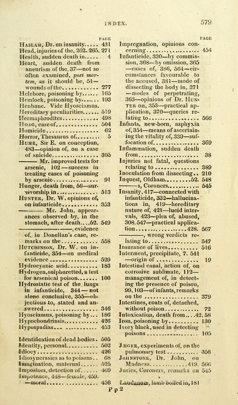 PAGE Haslam, Dr. on insanity..... 431 Head, injuries of the, 262.265. 271 Health, sudden death in..... 4 Heart, sudden death from aneurism of the, 37—not so often examined, jyost mor- tem, as it should be, 51— ■wounds ofthe 277 Helebore, poisoning by 165 Hemlock, poisoning by 193 Henbane. Vide Hyosciamus. Hereditary peculiarities....... 619 Hermaphrodites 498 Ho AG, case of 504 Homicide..., 62 Horror, Thesaurus of. 5 Hume, SirE. on conception, 483—opinion of, on a case of suicide 306 Mr. improved tests for arsenic, 102—success in treating cases of poisoning by arsenic -.... 91 Hunger, death from, 66—sur- vivorship in 513 Hunter, Dr. W. opinions of, on infanticide 353 -— Mr. John, appear- ances observed by, in the stomach, after death.. .,52. 549 ^ , evidence of, in Donellan's case, re- marks on the 558 Hutchinson, Dr. W. on in- fanticide, 354—on medical evidence ►....,, 529 Hydrocyanic acid 183 Hydrogen,sulphuretted, a test for arsenical poison 100 Hydrostatic test of the lungs in infanticide, 344—not alone conclusive, 355—ob- jections to, stated and an- swered.,,.,....... 346 Hyosciamus, poisoning by... 186 Hypochondriasis 426 Hypospadias »., 463 Identification of dead bodies. 505 Identity, personal 502 Idiocy , 426 Idiosyncrasies as to poisons,. 68 Imagination, maternal .,,,.= 525 Impostors, detection of,..... 469 impotence, 448—female, 469. —moral , 456 P PAGE Impregnation, opinions con- cerning 454 Infanticide, 330—by commis- sion, 368—by omission, 365 —cases of, 386, 664—cir- cumstances favourable to the accused, 381—mode of dissecting the body in, 371 —modes of perpetrating, 363—opinions of Dr. Hun- ter on, 353—practical ap- plication, 370—queries re- lating to , .«..,, 566 Infants, new-born, asphyxia of, 354—means of ascertain- ingthe vitality of, 339—suf- focation of. 369 Inflammation, sudden death from 38 Injuries not fatal, questions relating to 389 Inoculation from dissecting.. 210 Inquest, Oldham .62. 548 s. Coroners 645 Insanity, 417—connected with infanticide, 332—-hallucina- tions in, 419—hereditary nature of, 421—lucid inter- vals, 423^plea of, abused, 308.547^-practical applica- tion 428. 567 • -, wrong verdicts re- lating to 547 Insurance of lives 516 Interment, precipitate, 7. 641 —origin of 19 Intestinal canal, action of, on corrosive sublimate, 112— management of, in detect- ing the presence of poison, 99.103—of infants, remarks on the 379 Intestines, coats of, detached, without poison 72 Intoxication, death from... .42.58 Iron, poisoning by 130 Ivory black, used in detecting poisons... ,-,...,... 105 J;eger, experiments of, on the pulmonary test , 368 Johnstone, Dr. John, on Madness.,, o ..,_ ....419. 566 Juries, Coroners, remarks on 645 Laudanuoi, lamb boiled in, 18i p2