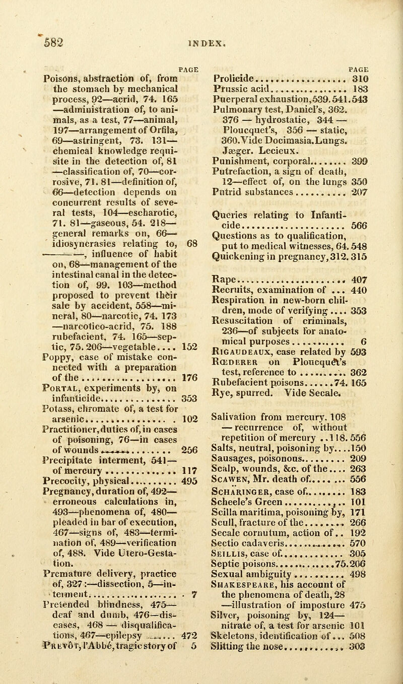 PAGE Poisons, abstraction of, from the stomach by mechanical process, 92—acrid, 74. 165 —administration of, to ani- mals, as a test, 77—animal, 197—arrangement of Orfila, 69—astringent, 78. 131— chemical knowledge requi- site in the detection of, 81 —classification of, 70—cor- rosive, 71. 81—definition of, €6—detection depends on concurrent results of seve- ral tests, 104—escharotic, 71. 81—gaseous, 54. 218— general remarks on, 66— idiosyncrasies relating to, 68 , influence of habit oil, 68—management of the intestinal canal in the detec- tion of, 99. 103—method proposed to prevent th^ir sale by accident, 558—^mi- neral, 80—narcotic, 74. 173 —narcotico-acrid, 75. 188 rubefacient, 74. 165—sep- tic, 75.206—vegetable 152 Poppy, case of mistake con- nected with a preparation of the 176 Portal, experiments by, on infanticide 353 Potass, chromate of, a test for arsenic. « 102 Practitioner,duties of, in cases of poisoning, 76—in cases of wounds ^*—«_ 256 Precipitate interment, 541 — of mercury 117 Precocity, physical 495 Pregnancy,duration of, 492— erroneous calculations in, 493—phenomena of, 480— pleaded in bar of execution, 467—signs of, 483—termi- nation of, 489—verification of, 488. Vide Utero-Gesta- tion. Premature delivery, practice of, 327:—dissection, 5—in- terment ,. . 7 Pretended blindness, 475— deaf and dumb, 476—dis- eases, 468 — disqualifica- tions, 467—epilepsy .._»^.,. 472 IPr Evd r^ I'Ab b6, tragic story of 5 PAGE Prolicide 310 Prussic acid ,.... 183 Puerperal exhaustion,539.541.543 Pulmonary test, Daniel's, 362. 376 — hydrostatic, 344 — Ploucquet's, 356 — static, 360. Vide Docimasia.Lungs. Jaeger. Lecieux. Punishment, corporal 399 Putrefaction, a sign of death, 12—effect of, on the lungs 350 Putrid substances 207 Queries relating to Infanti- cide 566 Questions as to qualification, put to medical witnesses, 64,548 Quickening in pregnancy, 312.315 Rape 407 Recruits, examination of ... 440 Respiration in new-born chil- dren, mode of verifying .... 353 Resuscitation of criminals, 236—of subjects for anato- mical purposes 6 RiGAUDEAUX, case related by 593 RoiDERER on PloucquA's test, reference to 362 Rubefacient poisons 74. 165 Rye, spurred. Vide Secale. Salivation from mercury. 108 — recurrence of, without repetition of mercury ..118. 556 Salts, neutral, poisoning by.. ,.150 Sausages, poisonous 209 Scalp, wounds, &c. of the..,. 263 ScAWEN, Mr. death of. 556 ScHARiNGER, case of. 183 Scheele's Green ,.. 101 Scilla maritima, poisoning by, 171 Scull, fracture of the 266 Secale cornutum, action of.. 192 Sectio cadaveris. *-..,. 570 Seillis, case of. 305 Septic poisons 75.206 Sexual ambiguity 498 Shakespeare, his account of the phenomena of death, 28 —illustration of imposture 475 Silver, poisoning by, 124— nitrate of, a test for arsenic 101 Skeletons, identification of... 508 Slitting the nose.... t «....>. 303