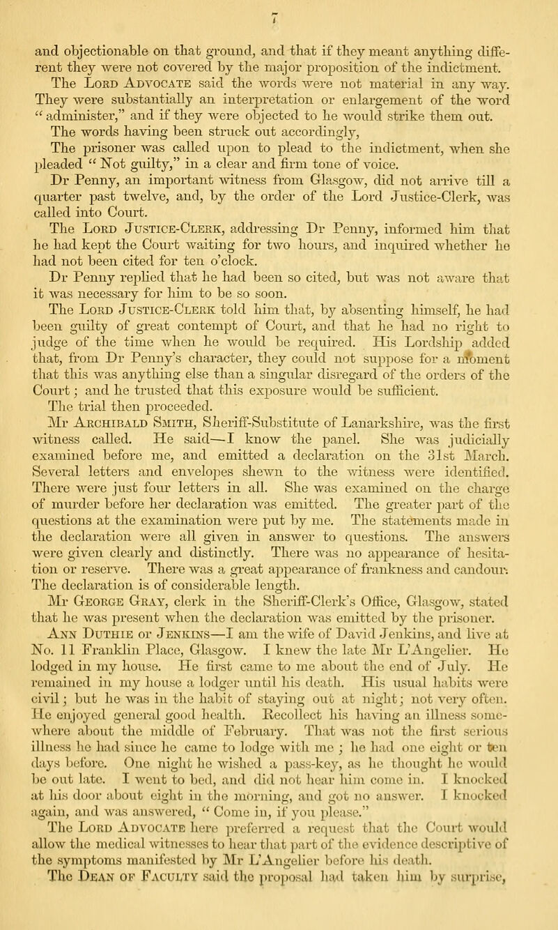 and objectionable on that ground, and tliat if they meant anything diffe- rent they wei'e not covered by the major proposition of the indictment. The Lord Advocate said the words were not material in any way. They were substantially an interpretation or enlargement of the word administer, and if they were objected to he would strike them out. The words having been struck out accordingly, The prisoner was called upon to plead to the indictment, when she pleaded  Not guilty, in a clear and firm tone of voice. Dr Penny, an important witness from Glasgow, did not arrive till a quarter past twelve, and, by the order of the Lord Justice-Clerk, was called into Court. The LoKD Justice-Clerk, addi-essing Dr Penny, informed him that he had kept the Court wa,iting for two hours, and inquired whether ho had not been cited for ten o'clock. Dr Penny replied that he had been so cited, but was not aware that it was necessary for him to be so soon. The Lord Justice-Clerk told him that, by absenting himself, he had been guilty of great contempt of Court, and that he had no i-ight to judge of the time when he would be required. His Lordsliip added that, from Dr Penny's character, they could not siippose for a nfoment that this was anything else than a singular disregard of the orders of the Court; and he trusted that this exposure would be sufficient. The trial then proceeded. Mr Archibald Smith, Sheriff-SulDstitute of Lanarkshire, was the fii-st witness called. He said—-I know the panel. She was jiidicially examined before me, and emitted a declaration on the 31st March. Several letters and envelopes shoAvn to the ^vitness were identified. There were just four letters in all. She was examined on the charge of miirder before her declaration was emitted. The greater part of the questions at the examination were put by me. The statements made in the declaration were all given in answer to questions. The answers were given clearly and distinctly. There was no appearance of hesita- tion or reserve. There was a great appearance of frankness and candour. The declaration is of considerable length. Mr George Gray, clerk in the Sheriff-Clerk's Office, Glasgow, stated that he was present Avhen the declaration was emitted by the prisoner. Ann Duthie or Jenkins—I am the wife of David Jenkins, and live at No. 11 Franklin Place, Glasgow. I knew the late JMr L'Angelier. Ho lodged in my house. He first came to me about the end of July. He remained in my house a lodger xmtil his death. His usual habits were civil j but he was in the habit of staying out at night; not very often. Ho enjoyed general good health. Recollect his having an illness some- where about the middle of February. That was not the first serious illness he had since he came to lodge with me ; he had one eight or isen days before. One night he wished a pass-key, as he thought he would be out late. I Avcnt to bed, and did not hear him come in. I knocked at Ids door about eight in the morning, and got no answer. I knocked again, and Wixs answered,  Come in, if you please. The Lord Advocate here preferred a request tliat the Court would allow the medical witnesses to hear tliat pai't of the evidence descriptive of the symptoms manifested by Mr L'Angelier before liis deatli. The Dean of Faculty said the proposal had taken him by surprise,