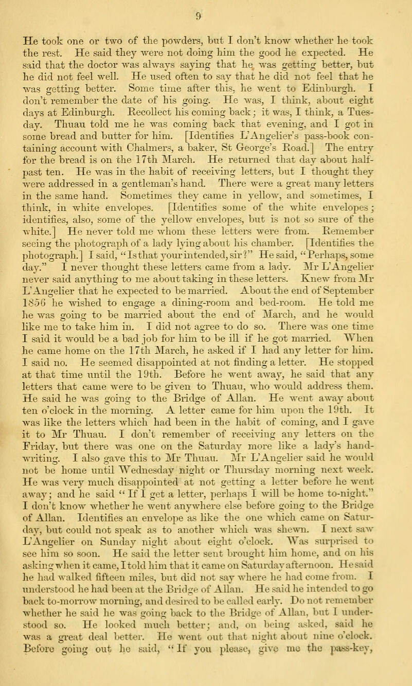 the rest. He said they were not doing him the good he expected. He said that the doctor was always saying that he, was getting better, but he did not feel well. He used often to say that he did not feel that he was getting better. Some time after this, he went to Edinburgh. I don't remember the date of his going. He was, I think, about eight days at Edinburgh. Recollect his coming back; it was, I think, a Tues- day. Thuau told me he was coming back that evening, and I got in some bread and butter for him. [Identifies L'Angelier's pass-book con- taining account with Chalmer.>, a baker, St George's Road.] The entry for the bread is on the 17th INIarch. He returned that day about half- past ten. He was in the habit of receiving letters, but I thought they were addressed in a gentleman's hand. There were a great many letters in the same hand. Sometimes they came in yellow, and sometimes, I think, in white envelopes. [Identifies some of the white envelopes; identifies, also, some of the yellow envelopes, but is not so sure of the white.] He never told me whom these lettei*s were from. Remember seeing the ])hotograph of a lady h^ing about his chamber. [Identifies the photograph.] I said,  Is that youi-intended, sir? He said,  Perhaps, some day. I never thought these letters came from a lady. Mr L'AngeHer ne%''er said anything to me about taking in these letters. Knew from Mr L'Angelier that he expected to be married. About the end of September 185G he wished to engage a dining-room and bed-room. He told me he was going to be married about the end of March, and he would like me to take him in. I did not agree to do so. There was one time I said it w-ould be a bad job for him to be ill if he got married. When he came home on the 17th March, he a.sked if I had any letter for him. I said no. He seemed disappointed at not finding a letter. He stopped at that time imtil the 19th. Before he went away, he said that any letters that came were to be given to Thuau, who woixld address them. He said he was going to the Bridge of Allan. He went away about ten o'clock in the morning. A letter came for him upon the 19th. It Avas like the letters Avhicli had been in the habit of coming, and I gave it to Mr Thuau. I don't remember of receiving any letters on the Friday, but there was one on the Saturday more like a lady's hand- crating. I also gave this to Mr Thuau. jNIr L'Angelier said he would not be home until Wednesday night or Thui-sday morning next week. He was very much disappointed at not getting a letter before he went away; and he said  If I get a letter, perhaps I cvill be home to-night. I don't know whether he went anywhere else before going to the Bridge of Allan. Identifies an envelope a.s like the one which came on Satur- day, but could not speak as to another wliicli was shewn. I next saw L'Angelier on Sunday night about eight o'clock. Was surprised to see him so .soon. He said the letter seait brought him home, and on his a-^king when it came, I told him that it came on Saturday afternoon. He said he had walked fifteen miles, but did not .say where he had come from. I understood he had been at the Bridge of Allan. He said he intended to go back to-moiTow morning, and desired to be called early. Do not remember whether he said he was going back to the Bridge of Allan, but I under- stood so. He looked much better; and, on being :i.sked, said he was a gi-eat deal better. He went out that night about nine o'clock. Before going out ho said,  If you please, give mo the pass-key,