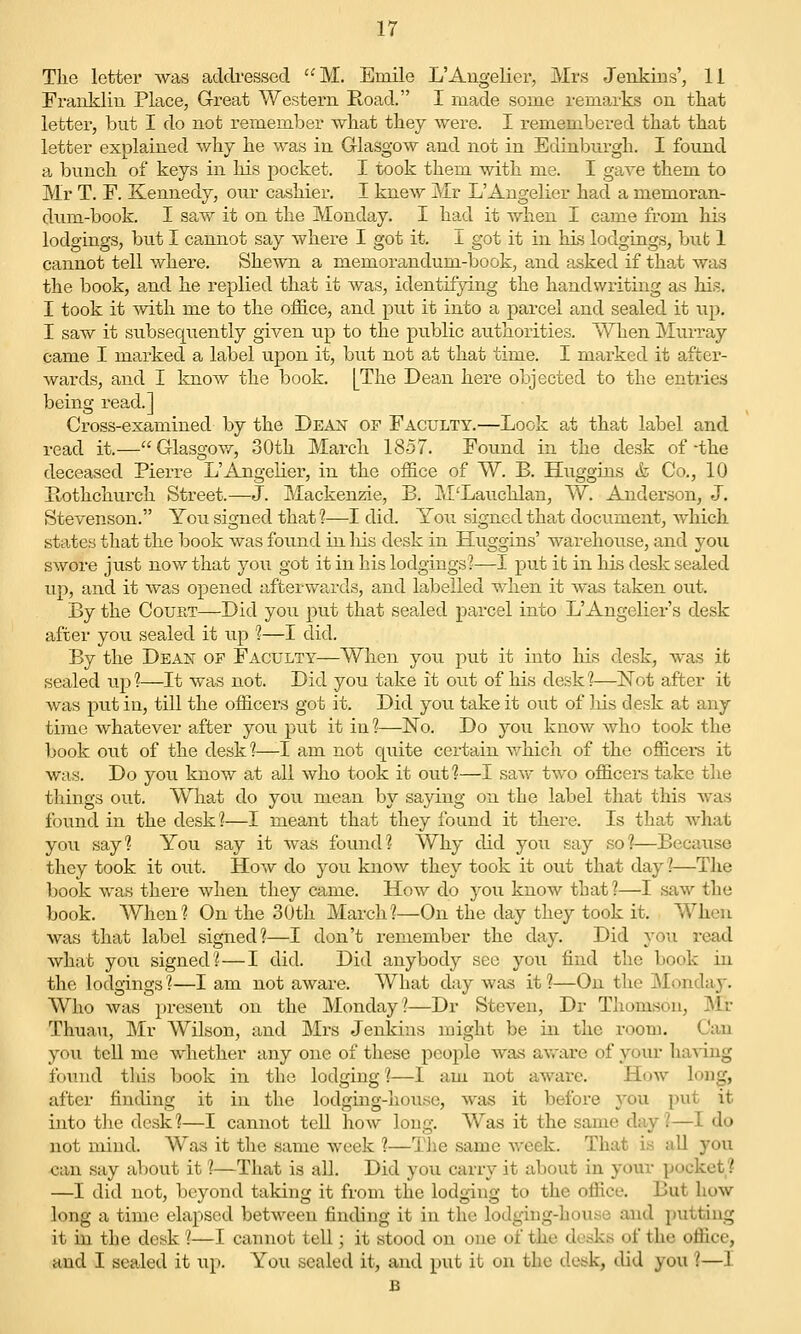 The letter was addi-essed ''M. Emile L'Augelier, Mrs Jenkins', 11 Franklin Place, G-reat Western Road. I made some remarks on that letter, but I do not remember what they were. I remembered that that letter explained why he was in Glasgow and not in Edinburgh. I found a bunch of keys in his pocket. I took them with me. I gave them to Mr T. F. Kennedy, our cashier. I knew Mr L'Angelier had a memoran- dum-book. I saw it on the Monday. I had it when I came from his lodgings, but I cannot say where I got it. I got it in his lodgings, bnt 1 cannot tell where. Shewn a memorandum-book, and asked if that was the book, and he replied that it was, identifying the handwriting as his. I took it -svith me to the office, and put it into a parcel and sealed it up. I saw it subsequently given up to the public authorities. When Murray came I marked a label upon it, but not at that time. I marked it after- wards, and I know the book. [The Dean here objected to the entries being read.] Cross-examined by the Dean of Faculty.—Look at that label and read it.—Glasgow, 30th March 1857. Found in the desk of-the deceased Pierre L'Angelier, in the office of W. B. Huggins & Co., 10 Hothchurch Street.—J. Mackenzie, B. M'Lauchlan, W. Anderson, J. Stevenson. You signed that?—I did. You signed that document, which states that the book was found in liis desk in Huggins' warehouse, and you swore just now that you got it in his lodgings?—I put it in his desk sealed up, and it was opened afterwards, and labelled when it was taken out. By the Court—Did you put that sealed parcel into L'Angelier's desk after you sealed it up 1—I did. By the Dean op Faculty—When you put it into his desk, was it sealed up?—It was not. Did you take it out of his desk?—ISTot after it was put in, till the officers got it. Did you take it out of his desk at any time whatever after you put it in ?—No. Do you know who took the book out of the desk 1—I am not quite certain which of the officers it was. Do you know at all who took it out?—I saw two officers take the things out. What do you mean by saying on the label that this was found in the desk?—I meant that they found it there. Is that what you say? You say it was found? Why did you say so?—Because they took it out. How do you know they took it out that day ?—The book was there when they came. How do you know tbat?—I saw the book. When? On the 30th March?—On the day they took it. When was that label signed?—I don't remember the day. Did you read what you signed? — I did. Did anybody see you find the book in the lodgings?—I am not aware. What day was it?—On the Monday. Who was present on the Monday?—Dr Steven, Dr Thomson, Mr Thuau, Mr Wilson, and Mrs Jenkins might be in the room. Can you teU me whether any one of these people was av.'are of your having found tlds book in the lodging ?—I am not awai-e. How long, after finding it in the lodging-house, was it before you put it into the desk?—I cannot tell how long. Was it the same day?—I do not mind. Was it the same week ?—The same week. That is all you can say about it ?—That is all. Did you carry it about in your pocket? —I did not, beyond taking it froni the lodging to the office. But how long a time elapsed between finding it in the lodging-Louse and putting it in the desk ?—I cannot tell; it stood on one of the desks of the office, and I sealed it up. You sealed it, and put it on the desk, did you 1—I B