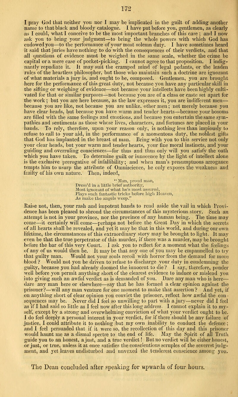 I pray God that neither you nor I may be implicated in the guilt of adding another name to that black and bloody catalogue. I have put before you, gentlemen, as clearly as I could, what I conceive to be the most important branches of this case ; and I now ask you to bring your judgment—to bring the whole powers with Avhich God has endowed you—to the performance of your most solemn duty. I have sometimes heard it said that juries have nothing to do with the consequences of their verdicts, and that all questions of evidence must be weighed in the same scale, whether the crime be capital or a mere case of pocket-picking. I cannot agree to that proposition. I indig- nantly repudiate it. It may suit the cramped mind of legal pedants, or the leaden rules of the heartless philosopher, but tliose who maintain such a doctrine are ignorant of what materials a jmy is, and ought to be, composed. Gentlemen, you are brought here for the performance of this great duty, not because yon have any particular skill in the sifting or weighing of evidence—not because your intellects have been highly culti- vated for that or similar purposes—not because you are of a class or caste set apart for the work; but you are here because, as the law expresses it, you are inditferent men— because you are like, not because you are unlike, other men; not merely because you have clear heads, bnt because you have warm and tender hearts—because your bosoms are tilled with the same feelings and emotions, and because you entertain the same sym- pathies and sentiments as those whose lives, characters, and fortunes are placed in your hands. To rely, therefore, upon your reason only, is nothing less than impiously to refuse to call to your aid, in the performance of a momentous duty, the noblest gilts that God has implanted in the breast of man. Bring with you to this service not only your clear heads, but your warm and tender hearts, your fine moral instincts, and your guiding and overruling consciences—for tlms and thus only will you satisfy the oath which you have taken. To determine guilt or innocence by the light of intellect alone is the exclusive prerogative of infallibility; and when man's presumptuous arrogance tempts him to usurp tlie attribirte of Omniscience, he only exposes the weakness and frailty of his own nature. Then, indeed,  Man, proud man, Dress'd in a little brief autliority, Most ignorant of what he's most assured, Plays such fantastic tricks before high PIcaven, As make the angels weep. Raise not, then, your rash and impotent hands to rend aside the vail in which Provi- dence has been pleased to shroud the circumstances of this mysterious story. Such an attempt is not in your province, nor the province of any human being. Tlie time may come—it certainly will come—perhaps not before the Great Day in which the secrets of all hearts shall be revealed, and yet it may be that in this world, and during our own lifetime, the circumstances of this extraordinary story may be brought to liglit. It may even be that the true perpetrator of this murder, if there was a murder, may be brought before the bar of this very Court. I ask you to reflect for a moment what tlie feelings of any of us would then be. It maybe that any one of you may be empannelled to try that guilty man. Would not your souls recoil with horror from the demand for inoiu blood ? Woidd not you be driven to refuse to discharge your duty in condemning tlic guilty, because you had already doomed the innocent to die? I say, thcrefure, ponder well before you permit anything short of the clearest evidence to induce or mislead you into giving such an awful verdict as is demanded of you. Dare any man who is here— dare any man here or elsewhere—say that he has formed a clear opinion against the prisoner?—will any man venture for one moment to make that assertion? And yet, if on anything short of clear opinion 3'ou convict the prisoner, reflect how awful the con • sequences may be. Never did I feel so unwilling to part with a jury—never did I feel as if I had said so little as I feel now after this long address. I cannot explain it to my- self, except by a strong and overwhelming conviction of what your verdict ought to be. I do feel deeply a personal interest in your verdict, for if there sliould be any faihn-c of justice, I could attribute it to nothing but my own inability to conduct tlie defence ; and I feel persuaded that if it were so, the recollection of this day and this ijrisoncr would haunt me as a dismal spectre to the end of life. May the Spirit of all Truth guide 5'ou to an honest, a just, and a true verdict! But no verdict will be either Iioncst, or just, or true, ludess it at once satisfies tlie conscientious scruples of the severest judg- ment, and yet leaves undisturbed and unvcxed the tendcrest conscience among you. The Dcau coucluded after speaking for upwards of four hours.