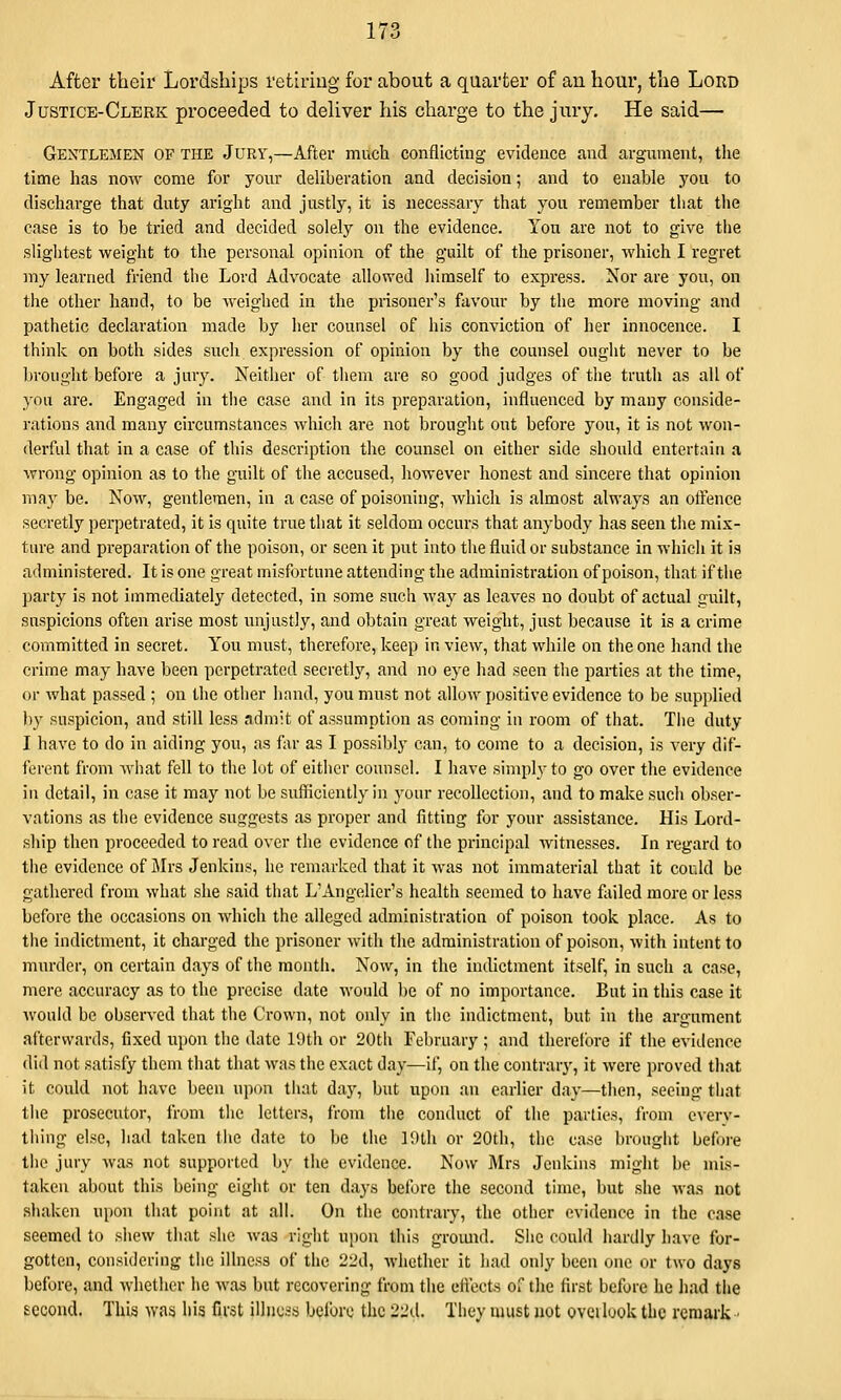 After their Lordships retiring for about a quarter of an hour, tlie Loud Justice-Clerk proceeded to deliver his charge to the jury. He said— Gentlemen of the Jury,—After much conflicting evidence and argument, tlie time has now come for your deliberation and decision; and to enable you to discharge that duty aright and justly, it is necessary that you remember that the case is to be tried and decided solely on the evidence. You are not to give the slightest weight to the personal opinion of the guilt of the prisoner, which I regret my learned friend the Lord Advocate allowed Jiimself to express. Nor are you, on the other hand, to be weighed In the prisoner's favour by the more moving and pathetic declaration made by her counsel of his conviction of her innocence. I think on both sides such expression of opinion by the counsel ought never to be brought before a jury. Neither of them are so good judges of tlie truth as all of you are. Engaged In tlie case and In Its preparation, influenced by many conside- I'atlons and many circumstances which are not brought out before you. It Is not won- derful that in a case of this description the counsel on either side shoidd entertain a wrong opinion as to the guilt of the accused, however honest and sincere that opinion may be. Now, gentlemen. In a case of poisoning, which is almost always an otfence secretly perpetrated, it Is quite true that it seldom occurs that anybody has seen tlie mix- ture and preparation of the poison, or seen it put into tlie fluid or substance In which It is administered. It is one great misfortune attending the administration of poison, that if the party is not immediately detected, In some such way as leaves no doubt of actual guilt, suspicions often arise most luijustly, and obtain great weight, just because It is a crime committed in secret. You must, therefore, keep In view, that while on the one hand the crime may have been perpetrated secretly, and no eye had seen the parties at the time, or what passed ; on the other hand, you must not allow positive evidence to be supplied by suspicion, and still less admit of assumption as coming in room of that. Tlie duty I have to do in aiding you, as far as I possibly can, to come to a decision, is very dif- ferent from wiiat fell to the lot of either counsel. I have simply to go over the evidence in detail, in case It may not be sufficiently in your recollection, and to make such obser- vntions as the evidence suggests as proper and fitting for your assistance. His Lord- ship then proceeded to read over the evidence of the principal witnesses. In regard to the evidence of Jlrs Jenkins, he remarked that It was not Immaterial that it could be gathered from what she said that L'Angelier's health seemed to have failed more or less before the occasions on which the alleged administration of poison took place. As to the Indictment, It charged the prisoner with the administration of poison, with Intent to murder, on certain days of the montli. Now, in the Indictment Itself, in such a case, mere accuracy as to the precise date M'ould be of no Importance. But in this case it would be observed tliat the Crown, not only In tlie Indictment, but In the argument afterwards, fixed upon tlie date 19th or 20th February ; and therelbre if the evidence did not satisfy them that that was tlie exact day—if, on the contrary, it were proved tliat it could not have been upon tiiat day, but upon an earlier day—then, seeing that the prosecutor, from the letters, from the conduct of the parties, from cverv- tliing else, had taken the date to be the 19th or 20th, the case brought before tlie jury was not supported by the evidence. Now Mrs Jenkins might be mis- taken about this being eight or ten days before the second time, but she wa.s not shaken upon that point at all. On the contrary, the other evidence in the case seemed to shew that she was right upon this gromid. She could liardly have for- gotten, considering the illness of the 22d, whether it had only been one or two days before, and whether he was but recovering from the effects of the first before he had the second. This was his first illiicis belbrc tlic 22tl. They must not oveilook the remark ■