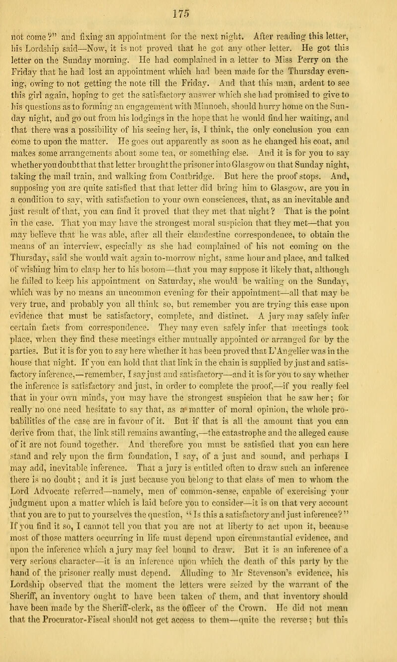 not come ? and fixing an appointment for the next nig-lit. After reading this letter, his Lordship said—Now, it is not proved that h.e got any otlier letter. He got tliis letter on the Sunday morning. He had complained in a letter to Miss Perry on the Friday that he had lost an appointment which had been made for the Thursday even- ing, owing to not getting tlie note till the Friday. And that this man, ardent to see this girl again, hoping to get the satisftiotory answer which she had promised to give to his questions as to forming an engagement with Minnoch, should hurry home on the Sun- day night, and go out from his lodgings in the hope that he Avould find her waiting, and that there was a possibility of his seeing her, is, I think, the only conclusion you can come to upon the matter. He goes out apparently a,s soon as he changed his coat, and makes some arrangements about some tea, or something else. And it is for you to say whether you doubt that that letter brought the prisoner into Glasgow on that Sunday night, taking th^ mail train, and walking from Coatbridge. But here the proof stops. And, supposing you are quite satisfied that that letter did bring him to Glasgow, are you in a. condition to say, with satisfaction to yom* own consciences, that, as an inevitable and just result of that, you can find it proved that they met that night ? That is the point in the case. That you may have the strongest moral suspicion that they met—that you may believe that he was able, after all their clandestine correspondence, to obtain the means of an interview, especially as she had complained of his not coming on the Thursday, said she would wait again to-morrow night, same hour and place, and talked ol' wishing him to clasp her to his bosom—that you may suppose it likely that, althougli lie failed to keep his appointment on Saturday, she vrould be waiting on the Sunday, which was by no means an uncommon evening for their appointment—all that may be very true, and probably you all think so, but remember you are trying this case upon evidence that must be satisfactory, complete, and distinct. A jury may safely infer certain facts from correspondence. They may even safely infer that meetings took place, when they find these meetings either mutually appointed or arranged for by the parties. But it is for you to say here whether it has been proved that L'Angelier was in the house that night. If you can hold that tliat link in the chain is supplied by just and satis- factory inference,—remember, I sayjust and satisfactory—and it is for yon to say whether the inference is satisfiictory and just, in order to complete the proof,—if yon reality feel that in your own minds, you may have the strongest suspicion tliat he saw her; for really no one need hesitate to say that, as a'-matter of moral opinion, the whole pro- babilities of the case are in fiivour of it. But if that is all the amount that you can derive from that, the link still remains awanting,—the catastrophe and the alleged cause of it are not found together. And therefore you must be satisfied that you can here stand and rely upon the firm foimdation, I say, of a just and soiuid, and perhaps I may add, inevitable inference. That a jury is entitled often to draw such an inference there is no doubt; and it is just because you belong to that class of men to whom tlie Lord Advocate referred—namely, men of common-sense, capable of exercising your judgment upon a matter which is laid before yon to consider—it is on that very account that you are to put to yourselves the question,  Is this a satisfoctory and just inference?  If you find it so, I cannot tell you that you are not at liberty to act upon it, because most of those matters occurring in life must depend iipon circumstantial evidence, and upon the inference which a jury may feel bound to draw. But it is an inference of a very serious character—it is an inference upon which the death of this party by the hand of tlie prisoner really must depend. Alluding to Mr Stevenson's evidence, h\a Lordship observed that the moment the letters were seized by the Avarrant of the Sheriff, an inventory ought to have been taken of tlicm, and that inventory should have been made by the Siierilf-clerk, as the officer of the Crown. He did not mean that the Procurator-Fiscal should not get access to them—quite the )-cvcrse; but this